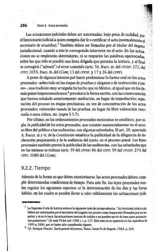 2 8 6 Parteé. Actos procesales
Las actuaciones judiciales deben ser autorizadas, bajo pena de nulidad, por
el funcionario judicial a quien competa dar fe o certificar el acto (normalmente el
secretario de acuerdos).7 También deben ser firmadas por el titular del órgano
jurisdiccional, cuando a éste le corresponda intervenir en el acto. En las actua­
ciones no se emplearán abreviaturas, ni se rasparán las palabras equivocadas,
sobre las que sólo se pondrá una línea delgada que permita la lectura, y al final
se corregirá (“salvará") el error cometido (arts. 56, fracc. ni, del c p c d f ; 2 7 2 , del
c fp c ; 1055, fracc. m, del CCom; 13 del cp p d f, y 17 y 2 6 del c fp p ).
A pesar de algunos intentos por hacer predominar la forma oral en los actos
procesales -sobre todo en las etapas de pruebas y alegatos o de instrucción y jui­
cio-, una tradición muy arraigada ha hecho que en.México, al igual que en los de­
más países hispanoamericanos,8prevalezca la forma escrita, con las consecuencias
que hemos señalado anteriormente: mediación, en lugar de inmediación; sepa­
ración del proceso en etapas preclusivas, en vez de concentración de los actos
procesales; valoración tasada de las pruebas, en lugar de libre valoración razo­
nada o sana crítica, etc. (supra 5.5.7).
Por último, en los ordenamientos procesales mexicanos se establece, por re­
gla, la publicidad de los actos procesales, que consiste sustancialmente en el acce­
so libre del público a las audiencias, con algunas salvedades. El art. 20, apartado
A, fraccs. ni y vi, de la Constitución establece la publicidad de la diligencia de de­
claración preparatoria y de la audiencia del juicio, en el proceso penal. Las leyes
procesales también prevén la publicidad de las audiencias, con las salvedades que
en las mismas se indican (arts. 59 del CPPDF; 86 del CFPP; 59 del CPCDF; 2 7 4 del
c fp c ; 1 0 8 0 del CCom).
9.2.2. Tiempo
Además de la forma en que deben exteriorizarse, los actos procesales deben cum­
plir determinadas condiciones de tiempo. Para este fin, las leyes procesales sue­
len regular los siguientes aspectos: a) la determinación de los días y las horas
hábiles, en los cuales se pueden llevar a cabo válidamente las actuaciones judi-
7 La Suprema Corte de Justicia sostuvo la siguiente tesis de jurisprudencia: “A ctuaciones ju d icia u ís.
Deben ser autorizadas por el secretario del juzgado tan pronto como hayan sido firmadas por su su­
perior, y si no lo hace, las actuaciones carecen de validez y no pueden servir de base para actuacio­
nes posteriores.” Cfr. tesis 78 del asjf-1988, 1.1
, p. 12 7. Esta tesis ya no apareció en los Apéndices de
1995 y 2000. por no haber sido considerada vigente.
8 Cfr. Enrique Véscovi, Teoría general del proceso, Temis. Santa Fe de Bogotá, 1984. p. 260.
 