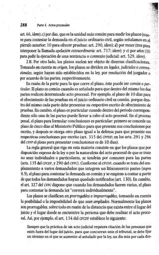 2 8 8 Partei. Actos procesales
art. 66, ídem); c) por días, que es la unidad más común para medir los plazos (nue­
ve para contestar la demanda en el juicio ordinario civil, según señalamos en el
párrafo anterior; 10 para ofrecer pruebas; art. 2 90, ídem); d) por meses (tres para
interponer la llamada apelación extraordinaria: art. 717; idem); y e) por años (lo
para pedir la ejecución de una sentencia o convenio judicial: art. 529, idem).
2.B. Por otro lado, los plazos suelen ser objeto de diversas clasificaciones.
Tomando en cuenta su origen, los plazos se dividen en legales, judiciales o conven­
cionales, según hayan sido establecidos en la ley, por resolución del juzgador o
por acuerdo de las partes, respectivamente.
En razón de la parte para la que corre el plazo, éste puede ser común o par­
tícular. El plazo es común cuando es señalado para que dentro del mismo las dos
partes realicen determinado acto procesal. Por ejemplo, el plazo de 10 días para
el ofrecimiento de las pruebas en el juicio ordinario civil es común, porque den­
tro del mismo cada parte debe presentar su respectivo escrito de ofrecimiento de
pruebas. En cambio, el plazo es particular cuando dentro del periodo correspon­
diente sólo una de las partes puede llevar a cabo el acto procesal. En el proceso
penal, el plazo para formular conclusiones es particular: primero se concede un
plazo de cinco días al Ministerio Público para que presente sus conclusiones por
escrito, y después se otorga otro plazo igual a la defensa para que presente sus
respectivas conclusiones por escrito (art. 315 del CPPDF; en los arts. 291 y 296
del c fp p el plazo para presentar conclusiones es de 10 días).
La regla general que rige en esta m ateria consiste en que los plazos que por
disposición expresa de la ley o por la naturaleza del acto procesal de que se trate
no sean individuales o particulares, se tendrán por comunes para las partes
(arts. 135 del c p c d f, y 2 9 0 del c f p c ) . Conforme al c p c d f , cuando se trate del em­
plazamiento a varios demandados que integren un litisconsorcio pasivo (supra
8.5), el plazo para contestar la demanda es común y se empieza a contar a partir
de que todos los demandados hayan quedado notificados (art. 130). En cambio,
el art. 32 7 del c f p c dispone que cuando los demandados fueren varios, el plazo
para contestar la demanda les “correrá individualmente”.
Los plazos se clasifican en prorrogables e improrrogables, tomando en cuenta
la posibilidad o la imposibilidad de que sean ampliados. Normalmente los plazos
son prorrogables, sobre todo en razón de la distancia que exista entre el lugar del
juicio y el lugar donde se encuentre la persona que debe realizar el acto proce­
sal. Así, por ejemplo, el art. 1 3 4 del CPCDF establece lo siguiente:
Siempre que la práctica de un acto judicial requiera citación de las personas que
estén fuera del lugar del juicio, para que concurran ante el tribunal, se debe fijar
un término en el que se aumente al señalado por la ley, un día más por cada dos-
 