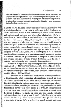 s cientos kilómetros de distancia o fracción que exceda de la mitad, salvo que la ley
I disponga otra cosa expresamente o que el juez estime que deba ampliarse. Si el de-
i mandado residiere en el extranjero, el juez ampliará el término del emplazamien­
to to a todo el que considere necesario, atendidas las distancias y la mayor o menor
f facilidad de las comunicaciones.
; De acuerdo con sus efectos en el proceso, los plazos se clasifican en perentorios y no
¡í perentorios (o preclusivos y no preclusivos; fatales y no fatales). Un plazo es pe­
rentorio o preclusivo cuando su mero transcurso y la omisión del acto procesal
por la parte interesada producen, por sí mismos, la preclusión (supra 5.5.3) o ex­
tinción del derecho que aquélla tuvo para llevarlo a cabo, sin necesidad de activi­
dad alguna de la contraparte o del juzgador. Esto significa que el plazo es perentorio
o preclusivo porque su simple transcurso hace perecer o precluir el derecho o la
oportunidad que la parte tuvo de realizar el acto. En cambio, el plazo es no pe­
rentorio o no preclusivo cuando el mero transcurso y la omisión de la parte inte­
resada no extinguen, por sí mismos, el derecho de la parte a realizar el acto procesal,
sino que se requiere, además, de un acto de la contraparte, al que se denomina
acuse de rebeldía, y que consiste en la denuncia que aquélla hace ante el juzgador
de la omisión (“rebeldía") en que ha incurrido la otra parte. El derecho de ésta
no se extingue hasta que se presenta el "acuse de rebeldía". A los plazos no pe­
rentorios o no preclusivos las leyes tam bién los llamaban dilatorios.
Actualmente, la regla es que los plazos son perentorios. Así lo dispone, por
: i ejemplo, el art. 13 3 del c p c d f : “Una vez concluidos los términos fijados a las par-
> tes, sin necesidad de que se acuse rebeldía, seguirá el juicio su curso y se tendrá
por perdido el derecho que, dentro de ellos, debió ejercitarse” (en igual sentido:
arts, 288 del cfpc y 1078 del CCom).
.í <
2.C. Cabe aclarar que así como la inactividad de una o de ambas partes duran­
te el plazo que se les señaló para realizar determinado acto procesal, trae como
consecuencia la preclusión o pérdida del derecho que tuvieron para llevar a cabo
dicho acto, la inactividad procesal de ambas partes -y a no respecto de un acto pro­
cesal determinado sino de todo el proceso- durante un periodo prolongado (120
¡ días hábiles en el c p c d f y en el CCom, un año en el cfpc o 30 0 días naturales en
la la) tiene como consecuencia la caducidad de la instancia o extinción anticipada
del proceso, de tal modo que quedan sin efecto legal todos los actos procesales
realizados en la instancia de que se trate. Si la caducidad se decreta en la primera
instancia, su efecto es que “las cosas deben volver al estado que tenían antes de
la presentación de la demanda"; si se produce en la segunda instancia “deja firmes
¡
i - . 9. Actos procesales 2 8 9
 