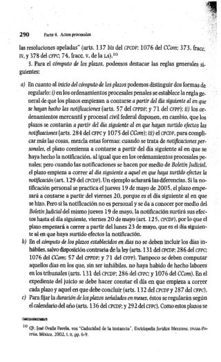 2 9 0 Parte 4. Actos procesales
las resoluciones apeladas” (arts. 1 3 7 bis del CPCDF; 1 0 7 6 del CCom; 3 73, fracc.
IV, y 378 del CFPC; 74, fracc. V, de la la).10
3. Para el cómputo de los plazos, podemos destacar las reglas generales si­
guientes:
a) En cuanto al inicio del cómputo de los plazos podemos distinguir dos formas de
regularlo: i) en los ordenamientos procesales penales se establece la regla ge­
neral de que los plazos empiezan a contarse a partir del día siguiente al en que
se hayan hecho las notificaciones (arts. 57 del cppdf; y 71 del cfpp); ii) los or­
denamientos mercantil y procesal civil federal disponen, en cambio, que los
plazos se contarán a partir del día siguiente al en que hayan surtido efectos las
notificaciones (arts. 2 8 4 del cfpc y 1 0 7 5 del CCom); iii) el cpcdf, para compli­
car más las cosas, mezcla estas formas: cuando se trata de notificaciones per­
sonales, el plazo comienza a contarse a partir del día siguiente al en que se
haya hecho la notificación, al igual que en los ordenam ientos procesales pe­
nales; pero cuando las notificaciones se hacen por medio de Boletín Judicial,
el plazo empieza a correr al día siguiente a aquel en que haya surtido efectos la
notificación (art. 129 del c p c d f). Un ejemplo aclarará las diferencias. Si la no­
tificación personal se practica el jueves 19 de mayo de 2 0 0 5 , el plazo empe­
zará a contarse a partir del viernes 20, porque es el día siguiente al en que
se hizo. Pero si la notificación no es personal y se da a conocer por medio del
Boletín Judicial del mismo jueves 19 de mayo, la notificación surtirá sus efec­
tos hasta el día siguiente, viernes 2 0 de mayo (art. 1 25, cpcdf), por lo que el
plazo empezará a correr a partir del lunes 23 de mayo, que es el día siguien­
te al en que haya surtido efectos la notificación.
b) En el cómputo de los plazos establecidos en días no se deben incluir los días in­
hábiles, salvo disposición contraria de la ley (arts. 131 del c p cd f; 28 6 del c fp c ;
1076 del CCom; 57 del cp p d f; y 71 del cfpp). Tampoco se deben computar
aquellos días en los que, sin ser inhábiles, no haya habido de hecho labores
en los tribunales (arts. 131 del CPCDF; 2 8 6 del c fp c ; y 1 0 7 6 del CCom). En el
expediente del juicio se debe hacer constar el día en que empieza a correr
cada plazo y aquel en que debe concluir (arts. 132 del c p c d f y 2 8 7 del c fp c ).
c) Para fijar la duración de los plazos señalados en meses, éstos se regularán según
el calendario del año (arts. 136 del c p c d f ; y 292 del c fpc ). Como estos plazos se
.iaBsasasBiisg
10 Cfr. José Ovalle Favela, voz ‘‘Caducidad de la instancia", Enciclopedia Jurídica Mexicmia, ijnam -Po-
rrúa, México, 2002, t. H
. pp. 6-9.
 