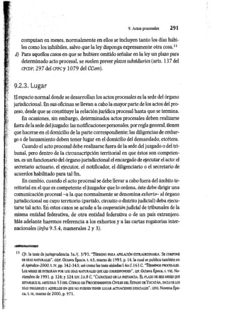 9. Actos procesales 2 9 1
computan en meses, norm alm ente en ellos se incluyen tanto los días hábi­
les como los inhábiles, salvo que la ley disponga expresamente otra cosa.11
i ) Para aquellos casos en que se hubiere omitido señalar en la ley un plazo para
determinado acto procesal, se suelen prever plazos subsidiarios (arts. 137 del
c p c d f; 2 9 7 deí c f p c y 1 0 7 9 del CCom).
9.2.3. Lugar
El espacio normal donde se desarrollan los actos procesales es la sede del órgano
jurisdiccional. En sus oficinas se llevan a cabo la mayor parte de los actos del pro­
ceso, desde que se constituye la relación jurídica procesal hasta que se termina.
En ocasiones, sin embargo, determinados actos procesales deben realizarse
fuera de la sede del juzgado: las notificaciones personales, por regla general, tienen
que hacerse en el domicilio de la parte correspondiente; las diligencias de embar­
go o de lanzamiento deben tener lugar en el domicilio del demandado, etcétera.
Cuando el acto procesal debe realizarse fuera de la sede del juzgado o del tri­
bunal, pero dentro de la circunscripción territorial en que éstos son competen­
tes, es un funcionario del órgano jurisdiccional el encargado de ejecutar el acto: el
secretario actuario, el ejecutor, el notificador, el diligenciario o el secretario de
acuerdos habilitado para tal fin.
En cambio, cuando el acto procesal se debe llevar a cabo fuera del ámbito te­
rritorial en el que es competente el juzgador que lo ordena, éste debe dirigir una
comunicación procesal - a la que normalm ente se denomina exhorto- al órgano
jurisdiccional en cuyo territorio (partido, circuito o distrito judicial) deba ejecu­
tarse tal acto. En estos casos se acude a la cooperación judicial de tribunales de la
misma entidad federativa, de otra entidad federativa o de un país extranjero.
Más adelante haremos referencia a los exhortas y a las cartas rogatorias inter­
nacionales (infra 9.5.4, num erales 2 y 3).
11 C/r. la tesis de jurisprudencia 3a./j. 3/93, “T é r m in o p a r a a pe la c ió n e x t r a o r d in a r ia . S e com pone
DE DÍAS n a t u r a l e s ", GS/F, Octava Época, t. 63, marzo de 1993, p. 14, la cual se publica también en
el Apéndice-2000, t. iv, pp. 342-343; así como las tesis aisladas I.4o.C.163 C, “T é r m in o s pro cesales.
lo s m es e s s e in t e g r a n p o r U3S d ía s NATURALES q u e le s c o r r espo n d en " , S(F, Octava Época, t. vui, No­
viembre de 1991, p. 324; y 324 xiv.lo.8 C, "C ad u cid a d d e la in s t a n c ia . E l pla zo de s e is m eses que
est a b lec e e l a r t íc u lo 53 d e l Có d ig o d e P ro c ed im ien to s Civ il e s d el Esta d o d e Y u c a t á n ,,in c lu y e los
DÍAS INHÁBILES Y AQUELLOS EN QUE NO PUEDEN TENER LUGAR ACTUACIONES JUDICIALES", SJFG, Novena Épo­
ca, t. IX, marzo de 2000, p. 971.
 