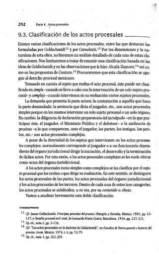 2 9 2 Parte 4. Actos procesales
9.3. Clasificación de los actos procesales _
Existen varias clasificaciones de los actos procesales, entre las que destacan las
formuladas por Goldschmidt12 y por Carnelutti.13 Por las dimensiones y la na­
turaleza de esta obra, no haremos un análisis detallado de cada una de estas cla­
sificaciones. Nos limitaremos a tratar de resumir una clasificación basada en las
ideas de Goldschmidt y en las observaciones que le hizo Alcalá-Zamora;14 así co­
mo en las propuestas de Couture.15 Procuraremos que esta clasificación se ape­
gue al derecho procesal mexicano.
Tomando en cuenta al sujeto que realiza el acto procesal, éste puede ser clasi­
ficado en simple -cuando se lleva a cabo con la intervención de un solo sujeto pro­
cesal- y complejo -cuando intervienen en su realización varios sujetos procesales.
La demanda que presenta la parte actora; la contestación a aquélla que hace
la parte demandada; la sentencia que dicta el juzgador, etc., son actos procesales
simples porque en los mismos interviene un solo sujeto procesal o un solo órgano.
En cambio, la diligencia de declaración preparatoria del inculpado -e n la que par­
ticipan éste, el juzgador, el Ministerio Público y el defensor- o la audiencia de
pruebas -a la que comparecen, ante el juzgador, las partes, los testigos, los peri­
tos, etc.- son actos procesales complejos.
A pesar de la diversidad de los sujetos que intervienen en los actos procesa­
les complejos, normalmente corresponde al juzgador o a un funcionario depen­
diente del órgano jurisdiccional dirigir la iniciación, el desarrollo y la terminación
de dichos actos. Por esta razón, a los actos procesales complejos se les suele ubicar
como actos del órgano jurisdiccional.
A los actos procesales tanto simples como complejos se les clasifica por el suje­
to procesal que los realiza o que dirige su realización. En este sentido, se distinguen
los actos procesales de las partes, los actos procesales del órgano jurisdiccional
y los actos procesales de los terceros. Dentro de cada una de estas tres categorías,
los actos procesales se subdividen, a su vez, por su contenido u objeto.
Vamos a analizar brevemente esta doble clasificación.
12 Cfr. James Goldschmidt, Principios generales del proceso, Obregón y Heredia, México, 1983, pp. b i ­
l í 7; y Derecho procesal civil, trad. de Leonardo Prieto Castro, Barcelona, 1936, pp. 225-321.
13 Op. cit., nota 2. pp. 2-136.
14 Cfr. “Los actos procesales en la doctrina de Goldschmidt", en Estudios de Teoría general e historia del
proceso, unam , México, 1974, t. n, pp. 53-79.
15 Op. cit., nota 3, pp. 202-209.
 