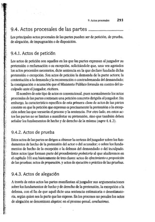 9. Actos procesales 2 9 3
9.4. Actos procesales de las p a rte s _________________
: y Los principales actos procesales de las partes pueden ser de petición, de prueba,
j de alegación, de impugnación o de disposición.
: <
b
í
9.4.1. Actos de petición
Los actos de petición son aquellos en los que las partes expresan al juzgador su
c pretensión o reclam ación o su excepción, solicitándole que, una vez agotados
I
Ios actos procesales necesarios, dicte sentencia en la que declare fundada dicha
pretensión o excepción. Son actos de petición la demanda de la parte actora; la
contestación a la demanda y la reconvención o contrademanda del demandado;
la consignación o acusación que el Ministerio Público formula en contra del in­
culpado ante el juzgador, etcétera.
Tr El nombre de este tipo de actos es convencional, pues normalmente los actos
; procesales de las partes contienen una petición concreta dirigida al juzgador. Sin
; embargo, la característica específica de esta primera clase de actos de las partes
consiste en que la petición que expresan es precisamente la pretensión o la excep­
ción sobre las que versarán el proceso y la sentencia. Por otro lado, en estos ac­
tos las partes no se limitan a manifestar su pretensión, sino que también deben
señalar los fundamentos de hecho y de derecho de la misma (supra 4.4 .2 ).
9.4.2. Actos de prueba
Estos actos de las partes se dirigen a obtener la certeza del juzgador sobre los fun­
damentos de hecho de la pretensión del actor o del acusador; o sobre los funda­
mentos de hecho de la excepción o la defensa del demandado o del inculpado.
Estos actos (que forman parte del procedimiento probatorio al que aludiremos en
el capítulo 10) son básicamente de tres clases: actos de ofrecimiento o proposición
de las pruebas; actos de preparación, y actos de ejecución o práctica de las pruebas.
9.4.3. Actos de alegación
A través de estos actos las partes manifiestan al juzgador sus argumentaciones
sobre los fundamentos de hecho y de derecho de la pretensión, la excepción o la
defensa, con el fin de que aquél dicte una sentencia estimatoria o desestimato-
ria, según quien sea la parte que las exprese. En los procesos no penales los actos
de alegación se denominan cdegatos: en el proceso penal, conclusiones.
 