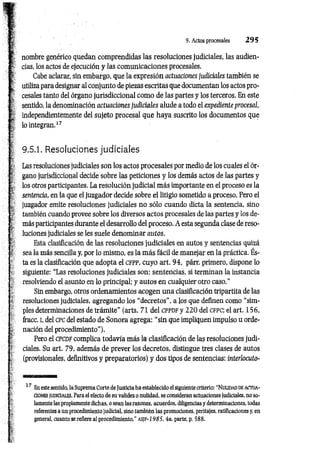 .j
.aftm.j.B
i.in
.Aw,
.............
..............
i
..4
—
—..«...
......................................
nombre genérico quedan comprendidas las resoluciones judiciales, las audien­
cias, los actos de ejecución y las com unicaciones procesales.
Cabe aclarar, sin embargo, que la expresión actuaciones judiciales también se
utiliza para designar al conjunto de piezas escritas que documentan los actos pro­
cesales tanto del órgano jurisdiccional com o de las partes y los terceros. En este
sentido, la denominación actuaciones judiciales alude a todo el expediente procesal,
independientemente del sujeto procesal que haya suscrito los documentos que
lo integran.17
9.5.1. Resoluciones judiciales
Las resoluciones judiciales son los actos procesales por medio de los cuales el ór­
gano jurisdiccional decide sobre las peticiones y los demás actos de las partes y
los otros participantes. La resolución judicial m ás importante en el proceso es la
sentencia, en la que el juzgador decide sobre el litigio sometido a proceso. Pero el
juzgador emite resoluciones judiciales no sólo cuando dicta la sentencia, sino
también cuando provee sobre los diversos actos procesales de las partes y los de­
más participantes durante el desarrollo del proceso. A esta segunda clase de reso­
luciones judiciales se les suele denominar autos.
Esta clasificación de las resoluciones judiciales en autos y sentencias quizá
s sea la más sencilla y, por lo mismo, es la m ás fácil de m anejar en la práctica. És­
ta es la clasificación que adopta el CFPP, cuyo art. 94, párr. primero, dispone lo
siguiente: “Las resoluciones judiciales son: sentencias, si terminan la instancia
resolviendo el asunto en lo principal; y autos en cualquier otro caso.”
Sin embargo, otros ordenamientos acogen una clasificación tripartita de las
resoluciones judiciales, agregando los “decretos”, a los que definen como “sim­
ples determinaciones de trám ite" (arts. 71 del cp p d f y 22 0 del c fp c ; el art. 156,
fracc. i, del c p c del estado de Sonora agrega: “sin que impliquen impulso u orde-
* nación del procedimiento").
Pero el c p c d f complica todavía más la clasificación de las resoluciones judi­
ciales. Su art. 79, además de prever los decretos, distingue tres clases de autos
(provisionales, definitivos y preparatorios) y dos tipos de sentencias: interlocuto-
9. Actos procesales 2 9 5
17 En este sentido, la Suprema Corte de Justicia ha establecido el siguiente criterio: “N ulidad de actua­
ciones judiciales. Para el efecto de su validez o nulidad, se consideran actuaciones judiciales, no so­
lamente las propiamente dichas, o sean las razones, acuerdos, diligencias y determinaciones, todas
referentes a un procedimiento judicial, sino también las promociones, peritajes, ratificaciones y, en
general, cuanto se refiere al procedimiento.’’ as]V -1985,4a. parte, p. 588.
 