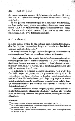 2 9 6 Parte 4. Actos procesales
rías, cuando resuelven un incidente, y definitivas, cuando resuelven el litigio prin­
cipal. El art. 1077 del CCom hace úna regulación similar de las clases de resolucio­
nes judiciales.
Es claro que todas las resoluciones judiciales, como actos de autoridad que
son, deben satisfacer los requisitos de motivación y Jundamentación establecidos en
los arts. 14 y 16 de la Constitución: deben expresar las razones de hecho y los me­
dios de prueba que las acrediten (motivación), así como los preceptos jurídicos
(lundamentación) que sirven de base a la resolución.
9.5.2. Audiencias
La palabra audiencia proviene del latín audientia, que significaba el acto de escu­
char. En el Imperio romano, audiencia designaba al acto durante el cual el juez
escuchaba los alegatos de las partes.18
En el derecho procesal de origen hispánico, la expresión audiencia tiene nu­
merosos significados,19 entre los que podemos destacar los siguientes:
1. Es el nombre dado a determinados órganos jurisdiccionales de niveles inter­
medios o superiores (como lo ftieron las Audiencias de la Ciudad de México y de
Guadalajara, durante el virreinato; o como lo son en España las Audiencias te­
rritoriales y provinciales), y el cual también se ha aplicado, por extensión, a los
edificios ocupados por dichos órganos.
2. Es el nombre que se ha dado al derecho fundam ental que el art. 14 de la
Constitución otorga a toda persona para que, previamente a cualquier acto de
autoridad que pueda llegar a privarla de sus derechos o posesiones, se le dé una
oportunidad razonable de defenderse en juicio, de probar y alegar ante tribuna­
les independientes, imparciales y establecidos con anterioridad en la ley (aun­
que en este sentido se habla más frecuentemente de garantía de audiencia, que de
derecho de audiencia).20
3. Así se denomina al acto procesal complejo y público, que se desarrolla en
la sede y bajo la dirección del órgano jurisdiccional, y en el que intervienen las
partes, sus abogados y los terceros cuya presencia sea necesaria para la celebra­
ción del acto.
18 C/r. Eduardo J. Couture, Vocabulariojurídico, Depalma, Buenos Aires, 1976, p. 115.
19 C/r. Niceto Alcalá-Zamora y Castillo, “
Aciertos terminológicos e institucionales del derecho proce­
sal hispánico”, en op. di., nota 14, p. 423.
20 C/r. José Ovalle Favela, Garantías constitucionales del proceso, 2a. ed., Oxford University Press, Méxi-
 