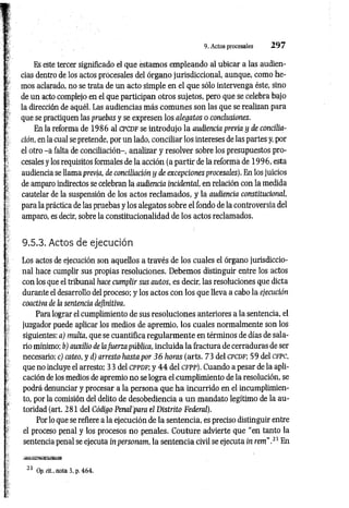 9. Actos procesales 2 9 7
Es este tercer significado el que estamos empleando al ubicar a las audien­
cias dentro de los actos procesales del órgano jurisdiccional, aunque, como he­
mos aclarado, no se trata de un acto simple en el que sólo intervenga éste, sino
de un acto complejo en el que participan otros sujetos, pero que se celebra bajo
la dirección de aquél. Las audiencias más com unes son las que se realizan para
que se practiquen las pruebas y se expresen los alegatos o conclusiones.
En la reforma de 1986 al cpcdf se introdujo la audiencia previa y de concilia­
ción, en la cual se pretende, por un lado, conciliar los intereses de las partes y, por
el otro -a falta de conciliación-, analizar y resolver sobre los presupuestos pro­
cesales y los requisitos formales de la acción (a partir de la reforma de 1996, esta
audiencia se llama previa, de conciliación y de excepciones procesales). En los juicios
de amparo indirectos se celebran la audiencia incidental, en relación con la medida
cautelar de la suspensión de los actos reclam ados, y la audiencia constitucional,
para la práctica de las pruebas y los alegatos sobre el fondo de la controversia del
amparo, es decir, sobre la constitucionalidad de los actos reclamados.
9.5.3. Actos de ejecución
Los actos de ejecución son aquellos a través de los cuales el órgano jurisdiccio­
nal hace cumplir sus propias resoluciones. Debemos distinguir entre los actos
con los que el tribunal hace cumplir sus autos, es decir, las resoluciones que dicta
durante el desarrollo del proceso; y los actos con los que lleva a cabo la ejecución
coactiva de la sentencia definitiva.
Para lograr el cumplimiento de sus resoluciones anteriores a la sentencia, el
juzgador puede aplicar los medios de apremio, los cuales normalmente son los
siguientes: a) multa, que se cuantiflca regularm ente en términos de días de sala­
rio mínimo; b) auxilio de lafuerza pública, incluida la fractura de cerraduras de ser
necesario; c) cateo, y d) arresto hasta por 3 6 horas (arts. 73 del c p c d f; 59 del c fp c ,
que no incluye el arresto; 33 del c p p d f ; y 4 4 del c fp p ). Cuando a pesar de la apli­
cación de los medios de apremio no se logra el cumplimiento de la resolución, se
podrá denunciar y procesar a la persona que ha incurrido en el incumplimien­
to, por la comisión del delito de desobediencia a un mandato legítimo de la au­
toridad (art. 281 del Código Penal'para el Distrito Federal).
Por lo que se refiere a la ejecución de la sentencia, es preciso distinguir entre
el proceso penal y los procesos no penales. Couture advierte que “en tanto la
sentencia penal se ejecuta inpersonam, la sentencia civil se ejecuta in rem".21 En
21 Op. cit., nota 3, p. 464.
 