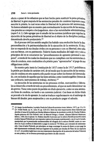 2 9 8 Parte d- Actos procesales
efecto, a pesar de los esfuerzos que se han hecho para sustituir la pena privativa
de libertad, la gran mayoría de las sentencias penales de condena imponen como
sanción la prisión, la cual recae sobre la libertad de la persona del sentenciado.
Ya hemos señalado que en nuestro país normalmente la ejecución de las senten­
cias penales no compete a los juzgadores, sino a las autoridades administrativas
(supra 5.4.1). Cabe agregar que el estudio de las norm as jurídicas que regulan la
ejecución de las penas privativas de libertad es el objeto de la disciplina jurídica
denominada derecho penitenciario.22
En el proceso civil (en sentido amplio) ha habido una evolución hacia la des­
personalización y la patrimonialización de la ejecución de la sentencia. El deu­
dor no responde de sus deudas civiles con su persona o con su libertad, sino sólo
con sus bienes, con su patrimonio. Todavía hasta mediados del siglo xix y aün a
principios del XX se conocieron los “procedimientos de apremio personal o cor­
poral”, a través de los cuales los deudores que no cum plían con las sentencias ci­
viles de condena, eran conducidos a la prisión para “apremiarlos" al pago de sus
obligaciones civiles.
En nuestro país, tanto la Constitución de 1 8 5 7 com o la de 1 9 1 7 prohibieron
la prisión por deudas de carácter civil, de tal modo que la ejecución de las senten­
cias de condena en esta materia sólo puede recaer sobre los bienes del demanda­
do, con exclusión de aquellos que las leyes señalan como inembargables (bienes de
uso ordinario, instrumentos de trabajo, etcétera).23
La ejecución de las sentencias en los procesos civiles, m ercantiles y labora­
les se desarrolla a través de todo un procedimiento, al que se suele denominar vía
de apremio. Tiene como punto de partida un título ejecutorio, como es una senten­
cia firme de condena, un laudo o un convenio judicial. Con base en dicho título
se procede a la vía de apremio, la cual se traduce regularm ente en el embargo de
bienes del deudor, para enajenarlos y con su producto pagar el adeudo.
2 2 CJr. Sergio García Ramírez, Laprisión, Fondo de Cultura Económica-UNAM, México, 1975, pp. 32y 33.
23 C/r. Ovalle Favela, op. cit., nota 20. pp. 428-432. Entre las más importantes obras literarias que
abordan el tema de la prisión por deudas debemos destacar la excelente novela de Charles Dickens,
Papeles postumos del Club Píckwick, trad. de Manuel Ortega y Gasset, Alianza Editorial Mexicana,
México, 1984. En el capítulo 34, Dickens describe el proceso que la señora Bardell promovió contra
el señor Samuel Píckwick por una supuesta ruptura de promesa matrimonial, y en el cual el jurado,
manipulado por la presentación sentimentalista del abogado de la señora Bardell, emite un vere­
dicto en el que condena al demandado a pagar la suma de 750 libras, por concepto de indemniza­
ción. Como el señor Pickwick, por principios, se niega a entregar la suma de dinero a cuyo pago ha
sido injustamente condenado, tiene que ingresar en la prisión por deudas de Fleet. En los capítulos
41 a 47, el novelista inglés hace una muy interesante descripción de la estancia del señor Pickwick
en esta prisión y de los diversos personajes que dentro de ella conoció.
 