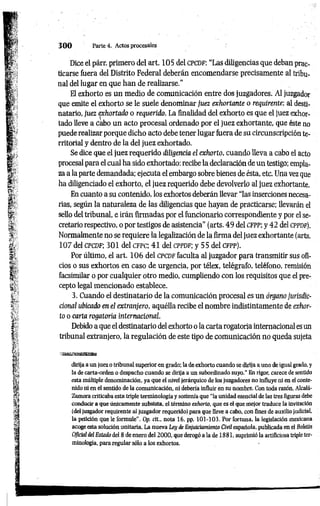 3 0 0 Parte 4. Actos procesales
Dice el párr. primero del art. 105 del c p c d f : “Las diligencias que deban prac­
ticarse fuera del Distrito Federal deberán encomendarse precisamente al tribu­
nal del lugar en que han de realizarse.”
El exhorto es un medio de comunicación entre dos juzgadores. Al juzgador
que emite el exhorto se le suele denominar juez exhortante o requirente; al desti­
natario, juez exhortado o requerido. La finalidad del exhorto es que el juez exhor­
tado lleve a cabo un acto procesal ordenado por el juez exhortante, que éste no
puede realizar porque dicho acto debe tener lugar fuera de su circunscripción te­
rritorial y dentro de la del juez exhortado.
Se dice que el juez requerido diligencia el exhorto, cuando lleva a cabo el acto
procesal para el cual ha sido exhortado: recibe la declaración de un testigo; empla­
za a la parte demandada; ejecuta el embargo sobre bienes de ésta, etc. Una vez que
ha diligenciado el exhorto, el juez requerido debe devolverlo al juez exhortante.
En cuanto a su contenido, los exhortos deberán llevar “las inserciones necesa­
rias, según la naturaleza de las diligencias que hayan de practicarse; llevarán el
sello del tribunal, e irán firmadas por el funcionario correspondiente y por el se­
cretario respectivo, o por testigos de asistencia" (arts. 49 del CFPP; y 42 del cppdp).
Normalmente no se requiere la legalización de la firma del juez exhortante (arts.
107 del CPCDF; 301 del c f p c ; 41 del CPPDF; y 55 del cfp p ).
Por último, el art. 106 del c p c d f faculta al juzgador para transmitir sus ofi­
cios o sus exhortos en caso de urgencia, por télex, telégrafo, teléfono, remisión
facsimilar o por cualquier otro medio, cumpliendo con los requisitos que el pre­
cepto legal mencionado establece.
3. Cuando el destinatario de la comunicación procesal es un órgano jurisdic
cional ubicado en el extranjero, aquélla recibe el nombre indistintamente de exhor­
to o carta rogatoria internacional.
Debido a que el destinatario del exhorto o la carta rogatoria internacional es un
tribunal extranjero, la regulación de este tipo de comunicación no queda sujeta
dirija a un juez o tribunal superior en grado; la de exhorto cuando se dirija a uno de igual grado, y
la de carta-orden o despacho cuando se dirija a un subordinado suyo." En rigor, carece de sentido
esta múltiple denominación, ya que el nivel jerárquico de los juzgadores no influye ni en el conte­
nido ni en el sentido de la comunicación, ni debería influir en su nombre. Con toda razón, Alcalá-
Zamora criticaba esta triple terminología y sostenía que ‘‘la unidad esencial de las tres figuras debe
conducir a que únicamente subsista, el término exhorto, que es el que mejor traduce la invitación
(del juzgador requirente al juzgador requerido) para que lleve a cabo, con fines de auxilio judicial,
la petición que le formule". Op. cit., nota 16, pp. 101-103. Por fortuna, la legislación mexicana
acoge esta solución unitaria. La nueva Ley de Enjuiciamiento Civil española, publicada en el Boletín
Oficial del Estado del 8 de enero del 2000, que derogó a la de 1881, suprimió la artificiosa triple ter­
minología, para regular sólo a los exhortos.
 