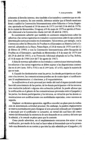 ►
■f’ . . .
? . 9. Actos procesales 3 0 1
.
' £• .
i solamente al derecho interno, sino también a los tratados y convenios que se cele-
í bren sobre la materia. En este sentido, debemos señalar que el Estado mexicano
firmó y ratificó la Convención Interamericana sobre Exhortos o Cartas Rogato­
rias, aprobada en Panam á el 3 0 de enero de 1 975 (d o f del 25 de abril de 1978).
En la ciudad de Montevideo, Uruguay, el 8 de mayo de 1979 se aprobó el Proto­
colo Adicional a la Convención citada (d o f del 28 abril de 1983).
Es conveniente advertir que también se contienen estipulaciones sobre los
exhortos o las cartas rogatorias en tratados o convenciones sobre la ejecución de
determinados actos procesales en el extranjero. Tal acontece, por ejemplo, con la
Convención sobre la Obtención de Pruebas en el Extranjero en Materia Civil o Co­
mercial, adoptada en La Haya, Países Bajos, el 18 de marzo de 1970 (DOF del 12
de febrero de 1990); y con ía Convención Interamericana sobre Recepción de
Pruebas en el Extranjero, aprobada en Montevideo el 8 de mayo de 1979 (dof
del 29 de abril de 1983), y su Protocolo Adicional adoptado en La Paz, Bolivia,
el 14 de mayo de 1 9 8 4 (DOF del 7 de agosto de 1987).
A falta de normas aplicables en los tratados o convenciones internacionales,
los exhortos o las cartas rogatorias se deben sujetar a las disposiciones conteni­
das en el CFPC (arts. 549 a 556) o en el c f p p (arts. 45 a 60), según la materia de
que se trate.
4. Cuando los destinatarios sean las partes, los demás participantes en el pro­
ceso o los terceros, las comunicaciones pueden ser de cuatro tipos: a) notificacio­
nes; b) emplazamientos; c) citaciones, y d) requerimientos.
La notificación es el acto procesal por medio del cual el órgano jurisdiccional
hace del conocimiento de las partes, de los demás participantes o de los terceros,
una resolución judicial o alguna otra actuación judicial. Se puede afirmar que
la notificación es el género de las comunicaciones procesales entre el juzgador y
las partes, los demás participantes y los terceros, en virtud de que las demás co­
municaciones son notificaciones con modalidades especiales, como veremos en
seguida.
Emplazar, en términos generales, significa conceder un plazo para la realiza­
ción de determinada actividad procesal. Sin embargo, la palabra emplazamiento
se reserva normalmente para designar al acto procesal ordenado por el juzgador
y ejecutado por el notificador (o actuario), en virtud del cual hace del conoci­
miento del demandado la existencia de una demanda en su contra y del auto que
la admitió, y le concede un plazo para que la conteste.
Como puede advertirse, en el emplazamiento concurren dos actos: a) una
notificación, por medio de la cual se hace saber al demandado que se ha presen­
tado una demanda en su contra y que ésta ha sido admitida por el juzgador, y b)
 
