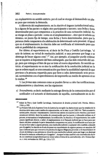 3 0 2 Parte 4. Actos procesales
un emplazamiento en sentido estricto, por el cual se otorga al demandado un pla­
zo para que conteste la demanda.
A diferencia del emplazamiento, en la citación el órgano jurisdiccional seña­
la a alguna de las partes o a algún otro participante o tercero, una fecha y hora
determinadas para que comparezca a la práctica de una actuación judicial, No
se otorga un plazo o periodo -com o en el emplazamiento-, sino que se señala un
término, un punto fijo de tiempo, una fecha y hora determinadas, para que la
persona citada comparezca a la celebración de determinado acto procesal. Al igual
que en el emplazamiento, la citación debe ser notificada al interesado para que
esté en posibilidad de comparecer.
Por último, el requerimiento es, al decir de De Pina y Castillo Larrañaga, “el
acto de intimar, en virtud de resolución judicial, a una persona que haga o se
abstenga de hacer alguna cosa’’.27 Así, por ejemplo, el juzgador puede ordenar
que se requiera al depositario del bien embargado, que ha sido removido del car­
go, para que entregue el bien de que se trate al nuevo depositario. En sentido es­
tricto, el requerimiento no es sino la notificación de la resolución judicial en la
que se ordena aquél; es una comunicación que tiene la modalidad especial de que
previene a la persona requerida para que lleve a cabo determinado acto proce­
sal, normalmente con el apercibimiento de imponerle un medio de apremio si no
lo realiza.28
5. Lasformas más comunes como se pueden llevar a cabo las notificaciones
emplazamientos y citaciones, son las siguientes:
a) Personalmente, es decir, mediante la entrega directa de la comunicación por el
notificador o el actuario al destinatario de aquélla, normalmente en su do­
27 Rafael de Pina y José Castillo Larrañaga, Instituciones de derecho procesal civil, Porrúa. México,
1966, p. 200.
28 La Primera Sala de la Suprema Corte de Justicia ha recogido las distinciones que ha establecido la
doctrina entre estos cuatro medios de comunicación, en la tesis la.un/2003-PS: “Em plazam iento,
n otificación, citación y requerim iento. C o n stitu y en m edios de co m u nicació n p ro c e sa l que tienen
SIGNIFICADO DISTINTO. Entre los m edios d e comunicación que los Jueces y tribunales utilizan en el
proceso, se encuentran el emplazamiento, la notificación, la citación y el requerimiento, los cuales
poseen significado diverso, a saber: el emplazamiento es el llamado judicial que se hace para que
dentro del plazo señalado la parte demandada comparezca en juicio: la notificación es el acto por
el cual se hace saber a alguna persona, una resolución judicial o cualquier otra cuestión ordenada
por el juzgador; la citación es el acto de poner en conocimiento de alguna persona un mandato del
juez o tribunal para que concurra a la práctica de alguna diligencia procesal; y el requerimiento es
el acto de intimar a una persona en virtud de una resolución judicial, para que haga o se abstenga
de hacer la conducta ordenada por el juzgador”. Aunque la tesis resolvió una contradicción de te­
sis, no constituye jurisprudencia por no versar sobre el tema de la contradicción. S]FG, Novena Épo­
ca. t. xvm, noviembre de 2003, pp. 124 y 125.
 