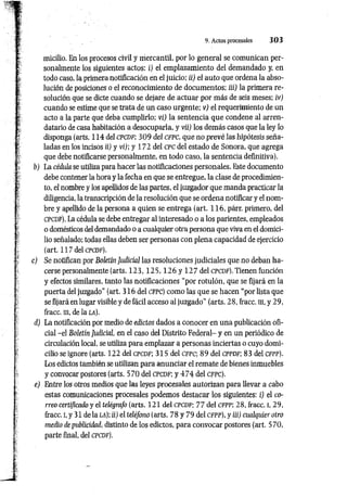 9. Actos procesales 3 0 3
micilio. En los procesos civil y mercantil, por lo general se comunican per­
sonalmente los siguientes actos: i) el emplazamiento del demandado y, en
todo caso, la primera notificación en el juicio; ii) el auto que ordena la abso­
lución de posiciones o el reconocimiento de documentos; iii) la primera re­
solución que se dicte cuando se dejare de actuar por más de seis meses; iv)
cuando se estime que se trata de un caso urgente; v) el requerimiento de un
acto a la parte que deba cumplirlo; vi) la sentencia que condene al arren­
datario de casa habitación a desocuparla, y vii) los demás casos que la ley lo
disponga (arts. 114 del c p c d f ; 309 del c f p c , que no prevé las hipótesis seña­
ladas en los incisos ii) y vi); y 172 del CPC del estado de Sonora, que agrega
que debe notificarse personalmente, en todo caso, la sentencia definitiva).
b) La cédula se utiliza para hacer las notificaciones personales. Este documento
debe contener la hora y la fecha en que se entregue, la clase de procedimien­
to, el nombre y los apellidos de las partes, el juzgador que manda practicar la
diligencia, la transcripción de la resolución que se ordena notificar y el nom­
bre y apellido de la persona a quien se entrega (art. 116, párr. primero, del
c pc d f). La cédula se debe entregar al interesado o a los parientes, empleados
o domésticos del demandado o a cualquier otra persona que viva en el domici­
lio señalado; todas ellas deben ser personas con plena capacidad de ejercicio
(art. 117 del c pc d f).
c) Se notifican por Boletín Judicial las resoluciones judiciales que no deban ha­
cerse personalmente (arts. 1 2 3 , 1 2 5 , 1 2 6 y 127 del c p c d f). Tienen función
y efectos similares, tanto las notificaciones “por rotulón, que se fijará en la
puerta del juzgado” (art. 316 del c fp c ) como las que se hacen “por lista que
se fijará en lugar visible y de fácil acceso al juzgado" (arts. 28, fracc. iii, y 29,
fracc. ni, de la l a ).
d) La notificación por medio de edictos dados a conocer en una publicación ofi­
cial -el Boletín Judicial, en el caso del Distrito Federal- y en un periódico de
circulación local, se utiliza para emplazar a personas inciertas o cuyo domi­
cilio se ignore (arts. 122 del c p c d f ; 315 del c f p c ; 89 del c p p d f ; 83 del c f p p ).
Los edictos también se utilizan para anunciar el remate de bienes inmuebles
y convocar postores (arts. 570 del c p c d f ; y 4 7 4 del c f p c ).
e) Entre los otros medios que las leyes procesales autorizan para llevar a cabo
estas comunicaciones procesales podemos destacar los siguientes: i) el co­
rreo certificado y el telégrafo (arts. 121 del c p c d f; 77 del cfp p ; 28, fracc. I, 29,
fracc. i, y 31 de la LA); ii) el teléfono (arts. 78 y 79 del c fp p ), y iii) cualquier otro
medio de publicidad, distinto de los edictos, para convocar postores (art. 570,
parte final, del c p c d f).
 