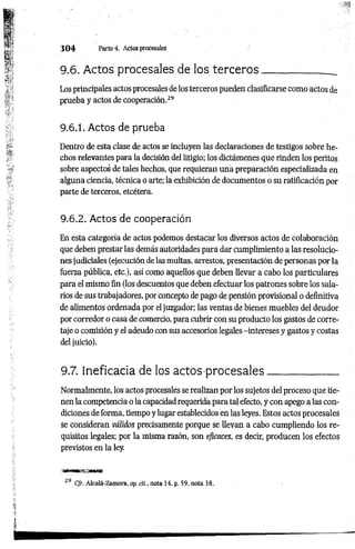 3 0 4 Parte4, Actos procesales
9.6. Actos procesales de los te rce ro s_______
Los principales actos procesales de los terceros pueden clasificarse como actos de
prueba y actos de cooperación.29
9.6.1. Actos de prueba
Dentro de esta clase de actos se incluyen las declaraciones de testigos sobre he­
chos relevantes para la decisión del litigio; los dictámenes que rinden los peritos
sobre aspectos de tales hechos, que requieran una preparación especializada en
alguna ciencia, técnica o arte; la exhibición de documentos o su ratificación por
parte de terceros, etcétera.
9.6.2. Actos de cooperación
En esta categoría de actos podemos destacar los diversos actos de colaboración
que deben prestar las demás autoridades para dar cumplimiento a las resolucio­
nes judiciales (ejecución de las multas, arrestos, presentación de personas por la
fuerza pública, etc.), así como aquellos que deben llevar a cabo los particulares
para el mismo fin (los descuentos que deben efectuar los patrones sobre los sala­
rios de sus trabajadores, por concepto de pago de pensión provisional o definitiva
de alimentos ordenada por el juzgador; las ventas de bienes muebles del deudor
por corredor o casa de comercio, para cubrir con su producto los gastos de corre­
taje o comisión y el adeudo con sus accesorios legales -intereses y gastos y costas
del juicio).
9.7. Ineficacia de los actos procesales_____________
Normalmente, los actos procesales se realizan por los sujetos del proceso que tie­
nen la competencia o la capacidad requerida para tal efecto, y con apego a las con­
diciones de forma, tiempo y lugar establecidos en las leyes. Estos actos procesales
se consideran válidos precisamente porque se llevan a cabo cumpliendo los re­
quisitos legales; por la misma razón, son eficaces, es decir, producen los efectos
previstos en la ley.
29 Cjr. Alcalá-Zamora, op. di., nota 14, p. 59, nota 38.
 