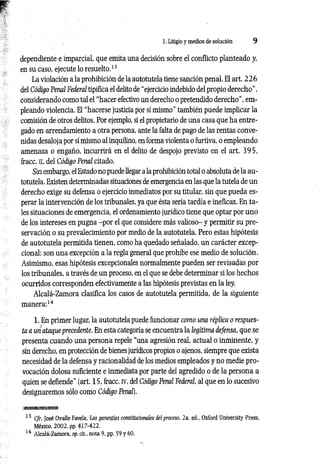 1. Litigio y medios de solución 9
dependiente e imparcial, que emita una decisión sobre el conflicto planteado y,
en su caso, ejecute lo resuelto.13
La violación a la prohibición de la autotutela tiene sanción penal. El art. 2 2 6
del Código Penal Federal tipifica el delito de “ejercicio indebido del propio derecho",
considerando como tal el “hacer efectivo un derecho o pretendido derecho", em­
pleando violencia. El “hacerse justicia por sí mismo” también puede implicar la
comisión de otros delitos. Por ejemplo, si el propietario de una casa que ha entre­
gado en arrendamiento a otra persona, ante la falta de pago de las rentas conve­
nidas desaloja por sí mismo al inquilino, en forma violenta o furtiva, o empleando
amenaza o engaño, incurrirá en el delito de despojo previsto en el art. 3 95,
fracc. n, del Código Penal citado.
Sin embargo, el Estado no puede llegar a la prohibición total o absoluta de la au­
totutela. Existen determinadas situaciones de emergencia en las que la tutela de un
derecho exige su defensa o ejercicio inmediatos por su titular, sin que pueda es­
perar la intervención de los tribunales, ya que ésta sería tardía e ineficaz. En ta­
les situaciones de emergencia, el ordenamiento jurídico tiene que optar por uno
de los intereses en pugna -por el que considere más valioso- y permitir su pre­
servación o su prevalecimiento por medio de la autotutela. Pero estas hipótesis
de autotutela permitida tienen, como ha quedado señalado, un carácter excep­
cional: son una excepción a la regla general que prohíbe ese medio de solución.
Asimismo, esas hipótesis excepcionales normalmente pueden ser revisadas por
los tribunales, a través de un proceso, en el que se debe determinar si los hechos
ocurridos corresponden efectivamente a las hipótesis previstas en la ley.
Alcalá-Zamora clasifica los casos de autotutela permitida, de la siguiente
manera:14
1. En primer lugar, la autotutela puede funcionar como una réplica o respues­
ta a un ataque precedente. En esta categoría se encuentra la legítima defensa, que se
presenta cuando una persona repele “una agresión real, actual o inminente, y
sin derecho, en protección de bienes jurídicos propios o ajenos, siempre que exista
necesidad de la defensa y racionalidad de los medios empleados y no medie pro­
vocación dolosa suficiente e inmediata por parte del agredido o de la persona a
quien se defiende” (art. 15, fracc. rv, del Código Penal Federal, al que en lo sucesivo
designaremos sólo como Código Penal).
■i
mmmmEsmBB
13 C/r. José Ovalle Favela, Las garantías constitucionales del proceso, 2a. ed„ Oxford University Press,
México, 2002, pp. 417-422.
14 Alcalá-Zamora, op. cit„ nota 9, pp. 59 y 60.
 