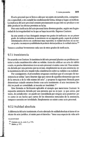 9. Actos procesales 3 0 5
T El acto procesal que se lleva a cabo por un sujeto sin jurisdicción, competen-
[ cia o capacidad, o sin cumplir las condiciones de forma, tiempo y lugar, es ineficaz,
j* La ineficacia del acto procesal consiste precisamente en que éste no produce o no
l debe producir los efectos previstos en la ley.
: Pero esta ineficacia del acto procesal tiene diversos grados, según sea la gra­
vedad de la irregularidad en la que se haya incurrido. Expresa Couture:
t,
i En este sentido se han distinguido siempre tres grados de ineficacia: en un primer
grado, de ineficacia máxima, la inexistencia; en un segundo grado, capaz de producir
determinados efectos en condiciones muy especiales, la-nulidadabsoluta; en un ter-
• cer grado, con mayores posibilidades de producir efectos jurídicos, la nulidadrelativa.30
í Vamos a analizar brevemente cada uno de estos grados de ineficacia.
9.7.1 Inexistencia
De acuerdo con Couture, la inexistencia del acto procesal plantea un problema an­
terior a toda consideración sobre su validez. Antes de calificar un acto de válido
o nulo, es preciso determinar si es un acto procesal; si existe como tal. Una senten­
cia dictada por una persona que no es juez, simplemente no es una sentencia; es­
ta inexistencia del acto impide toda consideración sobre su validez o su nulidad.
Por consiguiente, el procesalista uruguayo concluye que el concepto de ine­
xistencia se utiliza “para denotar algo que carece de aquellos elementos que son
de la esencia y de la vida misma del acto”, y propone la siguiente fórmula para
determinar cuándo estamos frente a un acto inexistente: el acto inexistente (he­
cho) no puede ser convalidado, ni necesita ser invalidado.31
Esta fórmula es fácilmente aplicable al ejemplo que menciona Couture: la
supuesta sentencia dictada por una persona que no es juez -y que carece, por
tanto, de jurisdicción- no puede ser convalidada por ningún acto posterior; pe­
ro como es un hecho que carece de los elementos esenciales de la sentencia,
tampoco necesita ser invalidada. Simplemente no existe como acto procesal.
9.7.2 Nulidad absoluta
A diferencia del acto inexistente, el acto afectado de nulidad absoluta sí tiene el ca­
rácter de acto jurídico, sí existe para el derecho: “tiene una especie de vida arti-
30 Couture. op. di., nota 3, p. 376.
31 Ibidem, p. 377.
 