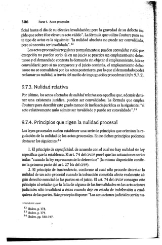3 0 6 Parte4. Actos procesales
ficial hasta el día de su efectiva invalidación; pero la gravedad de su defecto im­
pide que sobre él se eleve un acto válido". La fórmula que utiliza Couture para es­
te tipo de actos es la siguiente: “la nulidad absoluta no puede ser convalidada,
pero sí necesita ser invalidada".32
Los actos procesales irregulares normalmente se pueden convalidar y sólo por
excepción no pueden serlo. Si en un juicio se practica un emplazamiento defec­
tuoso y el demandado contesta la demanda sin objetar el emplazamiento, éste se
convalidará; pero si no comparece y el juicio continúa, el emplazamiento defec­
tuoso no se convalidará por los actos posteriores, por lo que el demandado podrá
reclamar su nulidad, a través del medio de impugnación procedente (in/ra 9.7.5).
9.7.3. Nulidad relativa
Por último, los actos afectados de nulidad relativa son aquellos que, además de te­
ner una existencia jurídica, pueden ser convalidados. La fórmula que emplea
Couture para describir este grado menor de ineficacia jurídica es la siguiente: “el
acto relativamente nulo admite ser invalidado y puede ser convalidado”.33
9.7.4. Principios que rigen la nulidad procesal
Las leyes procesales suelen establecer una serie de principios que orientan la re­
gulación de la nulidad de los actos procesales. Entre dichos principios podemos
destacar los siguientes:34
1. El principio de especificidad, de acuerdo con el cual no hay nulidad sin ley
específica que la establezca. El art. 74 del c pc d f prevé que las actuaciones serán
nulas “cuando la ley expresamente lo determine" (la misma disposición contie­
ne la primera parte del art. 27 bis del c f p p ).
2. El principio de trascendencia, conforme al cual sólo procede decretar la
nulidad de un acto procesal cuando la infracción cometida afecte realmente al­
gún derecho esencial de las partes en el juicio. El art. 74 del c pcd f consagra este
principio al señalar que la falta de alguna de las formalidades en las actuaciones
judiciales sólo invalidará a éstas cuando deje en estado de indefensión a cual­
quiera de las partes. Este precepto dispone: “Las actuaciones judiciales serán nu­
32 Ibidem, p. 378.
33 Ibídem, p. 379.
34 Ibídem. pp. 388-397.
 