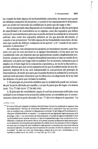 9. Actos procesales 3 0 7
las cuando les falte alguna de las formalidades esenciales, de manera que quede
sin defensa cualquiera de las partes, y cuando la ley expresamente lo determine;
pero no podrá ser invocada esa nulidad por la parte que dio lugar a ella."
Se ha interpretado esta disposición en el sentido de que en ella los principios
de especificidad y de trascendencia no se regulan como dos requisitos que deban
concurrir necesariamente para que se pueda declarar la nulidad de la actuación
judicial, sino como dos supuestos distintos en los que procede decretarla: a)
cuando a las actuaciones “les falte alguna de las formalidades esenciales, de ma­
nera que quede sin defensa cualquiera de las partes"; y b) “cuando la ley expre­
samente lo determine”.35
Sin embargo, esta interpretación propicia un formalismo excesivo, pues bas­
taría con que un acto procesal no se apegue literalmente a la ley para que sea
considerado nulo, sin importar que ese apartamiento resulte completamente irre­
levante, porque no afecte ninguna formalidad esencial y no deje en estado de in­
defensión a la parte que haga valer la nulidad. Por el contrario, estimamos que el
empleo en el texto legal de la conjunción copulativa y, en vez de la disyuntiva o,
permite afirmar que aun en los supuestos en los que la nulidad resulte de una dis­
posición expresa de la ley, será indispensable la concurrencia del principio de
trascendencia, de modo que para que se pueda declarar la nulidad de la actuación
judicial será necesario demostrar que la infracción a la disposición de la ley dejó
sin defensa a la parte que reclama la nulidad.
3. El principio de protección establece que la nulidad sólo puede ser reclama­
da por la parte afectada por aquélla, y no por la parte que dio lugar a la misma
(arts. 74 y 75 del cpcdf; 27 bis del cfpp).
4. El principio de convalidación, según el cual las actuaciones judiciales cuya
nulidad no se reclame en la actuación subsecuente, se convalidan por el consen­
timiento tácito de la parte afectada. El art. 77 del cpcd f dispone lo siguiente: “La
35 El Cuarto Tribunal Colegiado en Materia Civil del Primer Circuito ha establecido la siguiente tesis
de jurisprudencia: “N u lid a d de actuaciones. Elem entos que la configuran. Para que una actua­
ción se considere nula, conforme a lo dispuesto por el artículo 74 del Código de Procedimientos Ci­
viles para el Distrito Federal, se requiere: 1. La existencia de una disposición legal expresa que así lo
prevenga: o bien, 2. La concurrencia de estos elementos: a) La falta de alguna formalidad: b) Que
esa formalidad sea de carácter esencial; y cj Que 1a irregularidad traiga como consecuencia la in­
defensión a cualquiera de las partes. Esto es, en el primer supuesto, la disposición legal expresa preci­
sa los elementos concretos para que se produzca la nulidad, en el o los casos que en ella se indiquen:
en tanto que en el segundo, que constituye la regla general, es necesario que concurran todos los
elementos indicados, de modo que ante la existencia de uno solo o la falta de cualquiera, no se da
la nulidad." C/r. tesis l.4o.c.|/45, as/F , Octava Época, número 48, p. 64: y SJF, t. viu-diciembre. p. 123:
también se publica en ei asif-2000, t. iv, tesis 584, pp. 5 3 7 y 538.
 