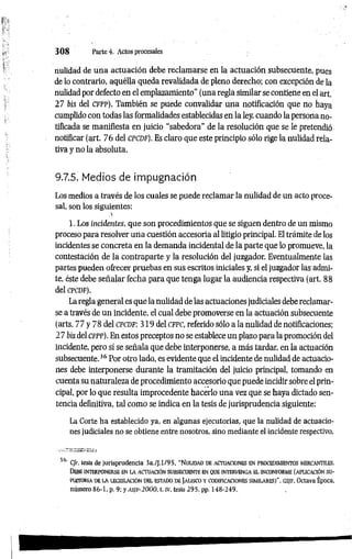 3 0 8 Parteé. Actos procesales
nulidad de una actuación debe reclamarse en la actuación subsecuente, pues
de lo contrario, aquélla queda revalidada de pleno derecho; con excepción de la
nulidad por defecto en el emplazamiento” (una regla similar se contiene en el art.
27 bis del cfp p ). También se puede convalidar una notificación que no haya
cumplido con todas las formalidades establecidas en la ley, cuando la persona no­
tificada se manifiesta en juicio “sabedora" de la resolución que se le pretendió
notificar (art. 76 del cpcdf). Es claro que este principio sólo rige la nulidad rela­
tiva y no la absoluta.
9.7.5. Medios de impugnación
Los medios a través de los cuales se puede reclamar la nulidad de un acto proce­
sal, son los siguientes:
1. Los incidentes, que son procedimientos que se siguen dentro de un mismo
proceso para resolver una cuestión accesoria al litigio principal. El trámite de los
incidentes se concreta en la demanda incidental de la parte que lo promueve, la
contestación de la contraparte y la resolución del juzgador. Eventualmente las
partes pueden ofrecer pruebas en sus escritos iniciales y, si el juzgador las admi­
te, éste debe señalar fecha para que tenga lugar la audiencia respectiva (art. 88
del cp cd f).
La regla general es que la nulidad de las actuaciones judiciales debe reclamar­
se a través de un incidente, el cual debe promoverse en la actuación subsecuente
(arts. 77 y 78 del c p c d f; 319 del c fp c , referido sólo a la nulidad de notificaciones;
27 bisdel cfpp).En estos preceptos no se establece un plazo para la promoción del
incidente, pero sí se señala que debe interponerse, a más tardar, en la actuación
subsecuente.36 Por otro lado, es evidente que el incidente de nulidad de actuacio­
nes debe interponerse durante la tramitación del juicio principal, tomando en
cuenta su naturaleza de procedimiento accesorio que puede incidir sobre el prin­
cipal, por lo que resulta improcedente hacerlo una vez que se haya dictado sen­
tencia definitiva, tal como se indica en la tesis de jurisprudencia siguiente:
La Corte ha establecido ya, en algunas ejecutorias, que la nulidad de actuacio­
nes judiciales no se obtiene entre nosotros, sino mediante el incidente respectivo,
36 C/r. tesis de jurisprudencia 3a./J.l/95, "N ulid a d d e a ctuacio n es EN PROCEDIMFBNTOS MERCANTILES.
Debe in t er po n er se en la actuació n su bsec u en te en q ue in t erv en g a e l in co n fo rm e (a plic a c ió n su -
PUHOMA DE LA LEGISLACIÓN DEL ESTADO DE jAUSCO Y CODIFICACIONES SIMILARES)", GS/F, Octava Época,
número 86-1, p. 9: y a s if - 2 0 0 0 , t. iv, tesis 295, pp. 148-249.
 