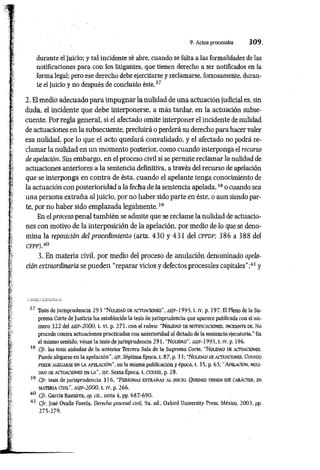 9. Actos procesales 3 0 9 .
durante el juicio; y tal incidente sé abre, cuando se falta a las formalidades de las
notificaciones para con los litigantes, que tienen derecho a ser notificados en la
forma legal; pero ese derecho debe ejercitarse y reclamarse, forzosamente, duran­
te el juicio y no después de concluido éste.3'
2. El medio adecuado para impugnar la nulidad de una actuación judicial es, sin
duda, el incidente que debe interponerse, a más tardar, en la actuación subse­
cuente. Por regla general, si el afectado omite interponer el incidente de nulidad
de actuaciones en la subsecuente, precluirá o perderá su derecho para hacer valer
esa nulidad, por lo que el acto quedará convalidado, y el afectado no podrá re­
clamar la nulidad en un momento posterior, como cuando interponga el recurso
deapelación. Sin embargo, en el proceso civil sí se permite reclamar la nulidad de
actuaciones anteriores a la sentencia definitiva, a través del recurso de apelación
que se interponga en contra de ésta, cuando el apelante tenga conocimiento de
la actuación con posterioridad a la fecha de la sentencia apelada,38 o cuando sea
una persona extraña al juicio, por no haber sido parte en éste, o aun siendo par­
te, por no haber sido emplazada legalmente.39
En el proceso penal también se admite que se reclame la nulidad de actuacio­
nes con motivo de la interposición de la apelación, por medio de lo que se deno­
mina la reposición delprocedimiento (arts. 4 3 0 y 431 del cppdf; 386 a 388 del
CFPP).40
3. En materia civil, por medio del proceso de anulación denominado apela­
ciónextraordinariase pueden "reparar vicios y defectos procesales capitales";41 y
37 Tesis de Jurisprudencia 293 "N u lid ad de actu a cio n es", a s ¡ f - 1995. t. iv, p. 1 9 7 . El Pleno de la Su­
prema Corte de Justicia ha establecido la tesis de jurisprudencia que aparece publicada con el nú­
mero 322 del a s i f - 2 0 0 0 . t. VI. p. 271. con el rubro: "N u lidad de n o tificacio n es, incidente de. No
procede contra actuaciones practicadas con anterioridad al dictado de la sentencia ejecutoria." En
el mismo sentido, véase la tesis de jurisprudencia 291, “N u lidad", as/ f-2 9 9 5 , t. iv, p. 196.
38 C/r. las tesis aisladas de la anterior Tercera Sala de la Suprema Corte, “N u lidad de actuaciones.
Puede alegarse en la apelación", s ¡f . Séptima Epoca, t. 87, p. 33; “N u lid ad de actuaciones. Cuando
puede aleg arse en la a p elació n ", enla misma publicación y época, t. 35, p. 65; “ Apelación, n u li­
dad de actuaciones en la ", s/F, Sexta Época, t. cxxxill, p. 28.
39 Cfr. tesis de jurisprudencia 316, “Perso nas ex trañ as a l juicio. Quienes tienen ese ca rá cte r, en
m ateria c iv il", a s if - 2 0 0 0 , t. iv, p. 266.
40 Cfr. García Ramírez, op. cit.. nota 4, pp. 687-690.
41 Cfr. José Ovalle Favela, Derecho procesal civil, 9a. ed„ Oxford University Press. México, 2003, pp.
275-279.
 