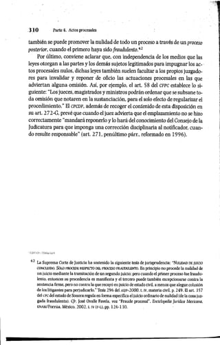 3 1 0 Parte 4. Actos procesales
también se puede promover la nulidad de todo un proceso a través de un proceso
posterior, cuando el primero haya sido fraudulento.“
12
Por último, conviene aclarar que, con independencia de los medios que las
leyes otorgan a las partes y los demás sujetos legitimados para impugnar los ac­
tos procesales nulos, dichas leyes también suelen facultar a los propios juzgado­
res para invalidar y reponer de oficio las actuaciones procesales en las que
adviertan alguna omisión. Así, por ejemplo, el art. 58 del c fpc establece lo si­
guiente: “Los jueces, magistrados y ministros podrán ordenar que se subsane to­
da omisión que notaren en la sustanciación, para el solo efecto de regularizar el
procedimiento." El c p c d f, además de recoger el contenido de esta disposición en
su art. 272-G, prevé que cuando el juez advierta que el emplazamiento no se hizo
correctamente "mandará reponerlo y lo hará del conocimiento del Consejo de la
Judicatura para que imponga una corrección disciplinaria al notificador, cuan­
do resulte responsable” (art. 271, penúltimo párr., reformado en 1996).
42 La Suprema Corte de Justicia ha sostenido la siguiente tesis de jurisprudencia: “ N ulidad de JUICIO
concluido. Só lo procede respecto del proceso frau d u len to . En principio no procede la nulidad de
un juicio mediante la tramitación de un segundo juicio: pero cuando el primer proceso fue fraudu­
lento, entonces su procedencia es manifiesta y el tercero puede también excepcionarse contra la
sentencia firme, pero no contra la que recayó en juicio de estado civil, a menos que alegue colusión
de los litigantes para perjudicarlo." Tesis 296 del A S ]F -2 0 0 0 , t. IV, materia civil, p. 249. El art. 357
del cpc del estado de Sonora regula ea forma específica el juicio ordinario de nulidad (de la cosa juz­
gada fraudulenta). Cfr. José Ovalle Favela, voz "Fraude procesal", Enciclopedia Jurídica Mexicana,
UNAM/Porrúa, México, 2002, t. IV (F-L), pp. 126-130.
 