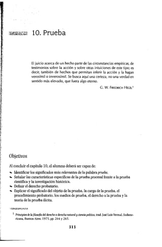 10. Prueba
El juicio acerca de un hecho parte de las circunstancias empíricas, de
testimonios sobre la acción y sobre otras intuiciones de este tipo; es
decir, también de hechos que permitan inferir la acción y la hagan
verosímil o inverosímil. Se busca aquí una certeza, no una verdad en
sentido más elevado, que fuera algo eterno.
G . W . Friedrich Hegel1
Objetivos
Al concluir el capítulo 10, el alumno deberá ser capaz de:
Identificar los significados más relevantes de la palabra prueba.
-v Señalar las características específicas de la prueba procesal frente a la prueba
científica y la investigación histórica.
-v Definir el derecho probatorio.
■
+
■ Explicar el significado del objeto de la prueba, la carga de la prueba, el
procedimiento probatorio, los medios de prueba, el derecho a la prueba y la
teoría de la prueba ilícita.
■r-sme®
1 Principios de la filosofía del derecho o derecho natural y ciencia política, trad. José Luis Vermal, Sudame­
ricana, Buenos Aires, 1975, pp. 2 6 4 y 265.
3 1 3
 