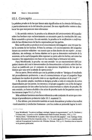 3 1 4 Parte 4. Actos procesales
10.1. Concepto__________ __________________________
La palabra prueba es de las que tienen más significados en la ciencia del derecho
y particularmente en la del derecho procesal. De esos significados vamos a des­
tacar los que nos parecen más relevantes:
1. En sentido estricto, la prueba es la obtención del cercioramiento del juzgador
sobre los hechos cuyo esclarecimiento es necesario para la resolución del con­
flicto sometido a proceso. En este sentido, la prueba es la verificación o confirma­
ción de las afirmaciones de hecho expresadas por las partes.
Esta verificación se produce en el conocimiento del juzgador, una vez que tie­
ne la certeza de los hechos. Si bien la certeza o el cercioramiento del juzgador
tienen un carácter subjetivo -en cuanto que se dan dentro de un sujeto-, se ma­
nifiestan, sin embargo, en forma objetiva en lo que se denomina motivación de la
sentencia, en la cual el juzgador debe expresar su juicio sobre los hechos, así como las
razones y los argumentos con base en los cuales llegó a formarse tal juicio.
Para Wroblewski, la prueba -en este sentido- es un razonamiento (del juz­
gador) dentro del cual el demostrandum (la demostración o el juicio sobre los he­
chos) es justificado por el conjunto de expresiones lingüísticas de las que se
deduce por una serie acabada de operaciones.2
Por su parte, Denti señala que con la palabra prueba se “designa el resultado
del procedimiento probatorio, o sea el convencimiento al que el juzgador llega
mediante los medios de prueba (éste es un significado próximo al de prooj)”.3
2. En sentido amplio, también se designa prueba a todo el conjunto de actos
desarrollados por las partes, los terceros y el propio juzgador con el fin de lograr
el cercioramiento de éste sobre los hechos controvertidos u objeto de prueba. En
este sentido, ya hemos aludido a los actos de prueba tanto de las partes como de
los terceros (supra 9.4.2 y 9.6.1).
Más adelante haremos una breve referencia a este conjunto de actos que cons­
tituye el procedimiento probatorio (in/ra 10.3, numeral 3).
3. Por último, por extensión también se suele denominar pruebas a los medios
-instrumentos y conductas humanas- con los cuales se pretende lograr la veri­
2 Jerzy Wroblewski. "La preuve juridique: axiologie, logique et argumentation", en Ch. Perelman y
P. Foriers (eds.l, La prem/e en droit, Etablissements Emile Bruylant. Bruselas, 1981, p. 333.
3 Vittorio Denti, "Cientificidad de la prueba y libre valoración del juzgador", trad. Santiago Oñate,
Boletín Mexicano de Derecho Comparado, núms. 13 y 14, enero-agosto de 1972, p. 4; también publi­
cado en Un progettoper ¡a tjíusttzia cívile, II Mulino. Bolonia. 1982, p. 61. Nuestras citas se basarán
en la primera publicación.
 
