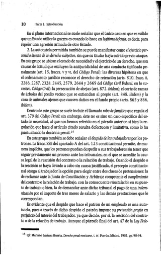 1 0 Parte 1. Introducción
En el plano internacional se suele señalar que el único caso en que es válido
que un Estado utilice la guerra es cuando lo hace en legítima defensa, es decir, para
repeler una agresión armada de otro Estado.
2. La autotutela permitida también se puede manifestar como el ejercicio per­
sonal o directo de un derecho subjetivo, sin que su titular haya sufrido previo ataque.
En este grupo se ubican el estado de necesidad y el ejercicio de un derecho, que son
causas de licitud que excluyen la antijuridicidad de una conducta tipificada pe­
nalmente (art. 15, fraccs. v y vi, del Código Penal); las diversas hipótesis en que
el ordenamiento jurídico reconoce el derecho de retención (arts. 810, fracc. n,
2 2 8 6 ,2 2 8 7 ,2 3 2 8 ,2 4 4 5 , 2579, 2 6 4 4 y 2 6 6 9 del Código Civil Federal, en lo su­
cesivo, Código Civil); la persecución de abejas (art. 872, ibidem); el corte de ramas
de árboles del predio vecino que se extiendan al propio (art. 848, ibidem) y la
caza de animales ajenos que causen daños en el fundo propio (arts. 865 y 866,
ibidem).
Dentro de este grupo se suele incluir el llamado robo defamélico que regula el
art. 379 del Código Penal; sin embargo, éste no es sino un caso específico del es­
tado de necesidad, al que nos hemos referido en el párrafo anterior, si bien la re­
gulación que hace el artículo citado resulta defectuosa y limitativa, como lo ha
puntualizado la doctrina penal.15
En este grupo también se debe señalar el despido de los trabajadores por los pa­
trones. La fracc. xxn del apartado A del art. 123 constitucional permite, de ma­
nera implícita, que los patrones puedan despedir a sus trabajadores sin tener que
seguir previamente un proceso ante los tribunales, en el que se acredite la cau­
sa legal de la rescisión del contrato o la relación de trabajo. Cuando el despido o
la rescisión se haya llevado a cabo sin causa justificada, el precepto constitucio­
nal otorga al trabajador la opción para elegir entre dos clases de pretensiones: la
de reclamar ante la Junta de Conciliación y Arbitraje competente el cumplimiento
del contrato o la relación de trabajo, con la consecuente reinstalación en su pues­
to de trabajo: o bien, la de demandar ante dicho tribunal el pago de una indem­
nización por el importe de tres meses de salario y las demás prestaciones que le
correspondan.
Es evidente que el despido que hace el patrón de un empleado es una auto-
tutela, pues a través de dicho despido el patrón impone su pretensión propia en
perjuicio del interés del trabajador, ya que decide, por sí, la rescisión del contra­
to o de la relación de trabajo. Aunque el párrafo final del art. 47 de la Ley Fede­
15 C/r.Mariano Jiménez Huerta, Derecho penal mexicano, t. rv, Porrúa, México, 1981, pp. 90-94.
 