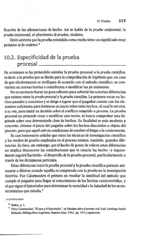 10. Prueba 3 1 5
ficación de las afirmaciones de hecho. Así se habla de la prueba confesional, la
prueba testimonial, el ofrecimiento de pruebas, etcétera.
Denti advierte que la prueba entendida como medio tiene un significado muy
próximo al de evidence.4
10.2. Especificidad de la prueba
procesal :
En ocasiones se ha pretendido asimilar la prueba procesal a la prueba científica,
es decir, a la prueba que se diseña para la comprobación de hipótesis que, en caso
de que efectivamente se verifiquen de acuerdo con el método científico, se con­
vierten en nueras teorías o contribuyen a modificar las ya existentes.
No es necesario hacer un gran esfuerzo para advertir las notorias diferencias
que existen entre la prueba procesal y la prueba científica. La primera recae en he­
chos pasados y concretos y se dirige a lograr que el juzgador cuente con los ele­
mentos suficientes para formarse un juicio sobre tales hechos, el cual le servirá,
a su vez, para emitir su decisión sobre el conflicto sometido a proceso. La prueba
procesal no pretende crear o modificar una teoría, ni busca comprobar una hi­
pótesis sobre una determinada clase de hechos. Su finalidad es más modesta y
concreta: obtener el juicio del juzgador sobre los hechos discutidos u objeto del
proceso, para que aquél esté en condiciones de resolver el litigio o la controversia.
Es casi innecesario señalar que entre las técnicas de investigación científica
y los medios de prueba empleados en el proceso existen, también, grandes dife­
rencias. Es claro, sin embargo, que el hecho de poner de relieve estas diferencias
no implica desconocer las contribuciones que la ciencia ha hecho -y segura­
mente seguirá haciendo- al desarrollo de la prueba procesal, particularmente a
través de los dictámenes periciales.
Estas diferencias entre la prueba procesal y la prueba científica parecen ate­
nuarse o diluirse cuando aquélla es comparada con la prueba en la investigación
histórica. Fue Calamandrei el primero en resaltar la similitud del método que
cumple el juzgador para llegar al conocimiento de los hechos controvertidos, y
el que sigue el historiador para determinar la veracidad o la falsedad de los acon­
tecimientos que estudia.5
4 Ibidem, p. 3.
5 Piero Calamandrei, “El juez y el historiador", en Estudios sobre el proceso civil, trad. Santiago Sentís
Melendo, Bibliográfica Argentina, Buenos Aires, 1961. pp. 10 5 y siguientes.
 