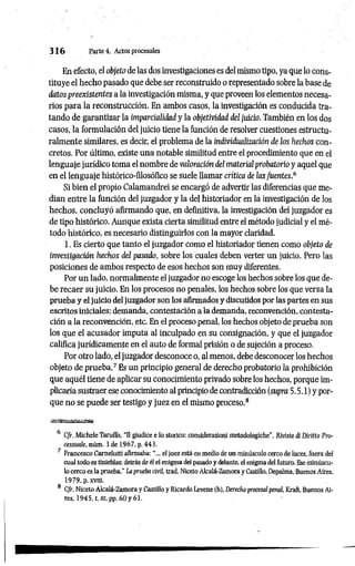 3 1 6 Parte 4. Actos procesales
En efecto, el objeto de las dos investigaciones es del mismo tipo, ya que lo cons­
tituye el hecho pasado que debe ser reconstruido o representado sobre la base de
datos preexistentes a la investigación misma, y que proveen los elementos necesa­
rios para la reconstrucción. En ambos casos, la investigación es conducida tra­
tando de garantizar la imparcialidad y la objetividad del juicio. También en los dos
casos, la formulación del juicio tiene la función de resolver cuestiones estructu-
ralmente similares, es decir, el problema de la individualización de los hechos con­
cretos. Por último, existe una notable similitud entre el procedimiento que en el
lenguaje jurídico toma el nombre de valoración del material probatoño y aquel que
en el lenguaje histórico-filosófico se suele llamar crítica de las fuentes.6
Si bien el propio Calamandrei se encargó de advertir las diferencias que me­
dían entre la función del juzgador y la del historiador en la investigación de los
hechos, concluyó afirmando que, en definitiva, la investigación del juzgador es
de tipo histórico. Aunque exista cierta similitud entre el método judicial y el mé­
todo histórico, es necesario distinguirlos con la mayor claridad.
1. Es cierto que tanto el juzgador como el historiador tienen como objeto de
investigación hechos del pasado, sobre los cuales deben verter un juicio. Pero las
posiciones de ambos respecto de esos hechos son muy diferentes.
Por un lado, normalmente el juzgador no escoge los hechos sobre los que de­
be recaer su juicio. En los procesos no penales, los hechos sobre los que versa la
prueba y el juicio del juzgador son los afirmados y discutidos por las partes en sus
escritos iniciales: demanda, contestación ala demanda, reconvención, contesta­
ción a la reconvención, etc. En el proceso penal, los hechos objeto de prueba son
los que el acusador imputa al inculpado en su consignación, y que el juzgador
califica jurídicamente en el auto de formal prisión o de sujeción a proceso.
Por otro lado, el juzgador desconoce o, al menos, debe desconocer los hechos
objeto de prueba.7 Es un principio general de derecho probatorio la prohibición
que aquél tiene de aplicar su conocimiento privado sobre los hechos, porque im­
plicaría sustraer ese conocimiento al principio de contradicción (supra 5.5.1) y por­
que no se puede ser testigo y juez en el mismo proceso.8
6 C/r. Michele Taruffo, “II giudice e lo storico: considerazioni metodologiche”, Rlvista di Diritto Pro-
cessuale, núm. 3 de 1967. p. 443.
7 Francesco Carnelutti afirmaba: el juez está en medio de un minúsculo cerco de luces, fuera del
cual todo es tinieblas: detrás de él el enigma del pasado y delante, el enigma del futuro. Ese minúscu­
lo cerco es la prueba." La prueba civil, trad. Niceto Alcalá-Zamora y Castillo, Depalma, Buenos Aires,
1979, p.xvm.
8 C/r. Niceto Alcalá-Zamora y Castillo y Ricardo Levene (h), Derecho procesal penal, Kraft, Buenos Ai­
res, 1945, t. «i, pp. 6 0 y 61.
 