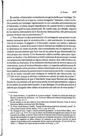 10. Prueba 3 1 7
En cambio, el historiador normalmente escoge los hechos por investigar. Tie­
ne ahí una libertad con la que no cuenta el juzgador.9 Asimismo, si bien los he­
chos pasados por investigar regularmente no son conocidos personalmente por
el historiador, no existe ningún impedimento de carácter técnico o metodológi­
co para que aquél los haya presenciado. En nuestro país, por ejemplo, algunos
de los mejores historiadores de la Revolución Mexicana han sido precisamente
quienes vivieron esos acontecimientos.10
2. Para obtener los datos preexistentes a la investigación que proveen los ele­
mentos necesarios para la reconstrucción o, más exactamente, la representa­
ción de los hechos, el juzgador y el historiador cuentan con medios y métodos
muy distintos. A pesar de la mayor o menor libertad que establezcan las leyes pa­
ra determinar los medios de prueba, éstos normalmente son los siguientes: a) la
confesión (reconocimiento que hace una de las partes de que determinados he­
chos propios son ciertos): b) los documentos (objetos muebles aptos para repre­
sentar un hecho): c) los dictámenes periciales (opiniones de personas que cuentan
con preparación especializada en alguna ciencia, técnica o arte, sobre hechos con­
trovertidos en el proceso): d) los testimonios (declaraciones de terceros ajenos a la
controversia, acerca de hechos referentes a ésta), y e) inspección judicial (examen di­
recto del juzgador sobre personas u objetos relacionados con la controversia). Las
leyes también incluyen las presunciones (consecuencia que la ley o el juez dedu­
cen de un hecho conocido para averiguar la verdad de otro desconocido: art.
3 79 del CPCDF), aunque la doctrina cuestiona su carácter de medio de prueba.11
Con independencia de que el historiador tenga mayor libertad para allegarse
fuentes de conocimiento y de que incluso pueda recurrir aparentemente a algunos
de los medios de prueba mencionados, lo que distingue a la prueba procesal es el
método que el juzgador debe utilizar en la práctica de cada uno de estos medios.12
9 C/r. Chaim Perelman, “La specificité de la preuve juridique”, Recueils de la Societé Jean Bodin pour
l’histoire comparative des institutions, t. xix, La Preuve, Editions de la Librairie Encyclopedique, Bru­
selas, 1963, pp. 10 y 11.
10 En esta materia es una obra clásica la Breve historia de la Revolución Mexicana, Fondo de Cultura
Económica, México, escrita por Jesús Silva Herzog.
11 C/r. Niceto Alcalá-Zamora y Castillo, “Síntesis del derecho procesal (civil, mercantil y penal)’’, De­
recho procesal mexicano, Porrúa, México, 1976. t. u, pp. 419 y 420.
12 C/r. Giuseppe de Luca, “Lógica e método probatorio giudiziario", La Scuola Positiva, Milán, 1965.
año vtí, serie tv, pp. 30-55. Por lo que se refiere a las facultades del juzgador para ordenar de oficio
la práctica de pruebas, la anterior Cuarta Sala de la Suprema Corte de Justicia puntualizó que el lí­
mite de tales facultades es la carga de la prueba que corresponde a las partes; a través de dichas fa­
cultades los juzgadores no deben subsanar las omisiones en que hayan incurrido las partes
respecto de las pruebas que les correspondía ofrecer y aportar en el proceso. Cfr. tesis 483 del a s¡f-
2000, t. v, “Pruebas m r a mejor proveer en m ateria de trabajo ”, p. 395.
 