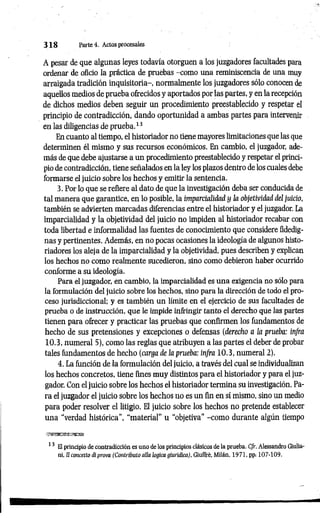 3 1 8 Parte 4. Actos procesales
A pesar de que algunas leyes todavía otorguen a los juzgadores facultades para
ordenar de oficio la práctica de pruebas -como una reminiscencia de una muy
arraigada tradición inquisitoria-, normalmente los juzgadores sólo conocen de
aquellos medios de prueba ofrecidos y aportados por las partes, y en la recepción
de dichos medios deben seguir un procedimiento preestablecido y respetar el
principio de contradicción, dando oportunidad a ambas partes para intervenir
en las diligencias de prueba.13
En cuanto al tiempo, el historiador no tiene mayores limitaciones que las que
determinen él mismo y sus recursos económicos. En cambio, el juzgador, ade­
más de que debe ajustarse a un procedimiento preestablecido y respetar el princi­
pio de contradicción, tiene señalados en la ley los plazos dentro de los cuales debe
formarse el juicio sobre los hechos y emitir la sentencia.
3. Por lo que se refiere al dato de que la investigación deba ser conducida de
tal manera que garantice, en lo posible, la imparcialidad y la objetividad del juicio,
también se advierten marcadas diferencias entre el historiador y el juzgador. La
imparcialidad y la objetividad del juicio no impiden al historiador recabar con
toda libertad e informalidad las fuentes de conocimiento que considere fidedig­
nas y pertinentes. Además, en no pocas ocasiones la ideología de algunos histo­
riadores los aleja de la imparcialidad y la objetividad, pues describen y explican
los hechos no como realmente sucedieron, sino como debieron haber ocurrido
conforme a su ideología.
Para el juzgador, en cambio, la imparcialidad es una exigencia no sólo para
la formulación del juicio sobre los hechos, sino para la dirección de todo el pro­
ceso jurisdiccional; y es también un límite en el ejercicio de sus facultades de
prueba o de instrucción, que le impide infringir tanto el derecho que las partes
tienen para ofrecer y practicar las pruebas que confirmen los fundamentos de
hecho de sus pretensiones y excepciones o defensas (derecho a la prueba: infra
10.3, numeral 5), como las reglas que atribuyen a las partes el deber de probar
tales fundamentos de hecho (carga de la prueba: infra 10.3, numeral 2).
4. La función de la formulación del juicio, a través del cual se individualizan
los hechos concretos, tiene fines muy distintos para el historiador y para el juz­
gador. Con el juicio sobre los hechos el historiador termina su investigación. Pa­
ra el juzgador el juicio sobre los hechos no es un fin en sí mismo, sino un medio
para poder resolver el litigio. El juicio sobre los hechos no pretende establecer
una “verdad histórica”, "material” u “objetiva" -com o durante algún tiempo
13 El principio de contradicción es uno de los principios clásicos de la prueba. C/r. Alessandro Giulia-
ni, 11concetto di prova (Contributo alia lógica giuridica), Giuffré. Milán, 1971, pp¡ 107-109.
 