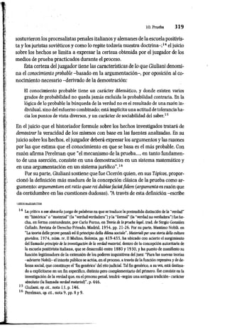 10. Prueba 3 1 9
sostuvieron los procesalistas penales italianos y alemanes de la escuela positivis­
ta y los juristas soviéticos y como lo repite todavía nuestra doctrina-;14 el juicio
sobre los hechos se limita a expresar la certeza obtenida por el juzgador de los
medios de prueba practicados durante el proceso.
Esta certeza del juzgador tiene las características de lo que Giuliani denomi­
na el conocimiento probable -basado en la argumentación-, por oposición al co­
nocimiento necesario -derivado de la demostración:
El conocimiento probable tiene uu carácter dilemático, y donde existen varios
grados de probabilidad no queda jamás excluida la probabilidad.contraria. En la
lógica de lo probable la búsqueda de la verdad no es el resultado de una razón in­
dividual. sino del esfuerzo combinado; está implícita una actitud de tolerancia ha­
cia los puntos de vista diversos, y un carácter de sociabilidad del saber.15
En el juicio que el historiador formule sobre los hechos investigados tratará de
demostrar la veracidad de los mismos con base en las fuentes analizadas. En su
juicio sobre los hechos, el juzgador deberá expresar los argumentos y las razones
por las que estima que el conocimiento en que se basa es el más probable. Con
razón afirma Perelman que “el mecanismo de la prueba..., en tanto fundamen­
to de una aserción, consiste en una demostración en un sistema matemático y
en una argumentación en un sistema jurídico".16
Por su parte, Giuliani sostiene que fue Cicerón quien, en sus Tópicos, propor­
cionó la definición más madura de la concepción clásica de la prueba como ar­
gumento: argumentum est ratio qrne reí dubiaefaciatfidem (argumento es razón que
da certidumbre en las cuestiones dudosas). “
A través de esta definición -escribe
14 La crítica a ese absurdo juego de palabras en que se traduce la pretendida distinción de la "verdad"
en "histórica" o “material" (la "verdad verdadera”) y la “formal" (la “verdad no verdadera") fue he­
cha, en forma contundente, por Cario Fumo, en Teoría de la prueba legal, trad. de Sergio González
Collado, Revista de Derecho Privado, Madrid, 1954, pp. 21-26. Por su parte, Massimo Nobili, en
“La teoria delle prove penali ed il principio della difesa sociale", Materiali per una storia delta cultura
giurídíca, 1974, núm. IV, II Mulino, Bolonia, pp. 419-455, ha ubicado con acierto el surgimiento
del llamado principio de la investigación de la verdad material, dentro de la concepción autoritaria de
la escuela positivista italiana, que se desarrolló entre 1880 y 1930, y ha puesto de manifiesto su
función legitimadora de la extensión de los poderes inquisitivos del juez: “Para las nuevas teorías
-advierte Nobili- el interés público se actúa, en el proceso, a través de la función represiva y de de­
fensa social, que constituye el Tin genérico’ del rito judicial. Tal fin genérico, a su vez, está destina­
do a explicitarse en un fin específico, distinto pero complementario del primero. Ése consiste en la
investigación de la verdad que, en el proceso penal, tendrá -según una antigua tradición- carácter
absoluto (la llamada verdad material)", p. 446.
15 Giuliani, op. cit., nota 13, p. 146.
16 Perelman, op. cit., nota 9, pp. 8 y 9.
 