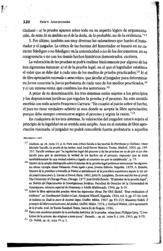 3 2 0 Parte4. Actos procesales
Giuliani-: a) la prueba aparece sobre todo en su aspecto lógico de argumenta­
ción, de ratio; b) su ámbito es el de la duda, de lo probable, no de la evidencia."17
5. Por último, también son muy diversas las valoraciones que harán el histo­
riador y el juzgador. La crítica de las fuentes del historiador se basará en su ca­
rácter fidedigno o no fidedigno; en la autenticidad o no de los documentos; en su
congruencia o no con los demás hechos históricos demostrados, etcétera.
La valoración de las pruebas se podrá realizar básicamente por alguno de los
tres siguientes sistemas: a) el de la prueba legal, en el que el legislador establece
el valor que se debe dar a cada uno de los medios de prueba practicados;18 b) el
de libre apreciación razonada o sana crítica, que faculta al juzgador para determinar
en forma concreta la fuerza probatoria de cada uno de los medios practicados,19
y c) un sistema mixto, que combina los dos anteriores.20
A pesar de su denominación, los tres sistemas están sujetos a los principios
y las disposiciones jurídicas que regulan la prueba y el proceso. En este sentido
escribía con todo acierto Francesco Carrara: “En cuanto al juicio sobre el hecho,
el juez no tiene verdadero arbitrio ni aun donde se acepta la libre apreciación;
porque debe siempre convencerse según el proceso y según la razón.’’21
En cualquiera de los tres sistemas, la valoración del juzgador estará sujeta al
principio de la legalidad en su sentido más amplio. Aun en el sistema de libre apre­
ciación razonada, el juzgador no podrá concederle fuerza probatoria a aquellos
17 Giuliani, op. cit., nota 13, p. X I. Para una crítica lúcida a las teorías de Perelman y Giuliani, véase
Mlchele Taruffo, La prueba de los hechos, trad. Jordi Ferrer Beltrán, Trotta, Madrid. 2002, pp. 249-
357. Taruffo sostiene que “la regulación legal del proceso y de las pruebas no es de por sí un obs­
táculo para que se determine la verdad de los hechos en el proceso, supuesto que se trata
inevitablemente de una verdad relativa y ligada al contexto en que es establecida", p. 79.
18 Dentro de la amplia bibliografía sobre el sistema de la prueba legal podemos mencionar las siguien­
tes obras: Giorgia Alessi Palazzolo, Prava legale e pena, Jovene Editare, Ñapóles, 1979; A. Esmein,
Histoire de la procédure criminelle en France et spécialement de la procédure inquisitoire depuis le x jii siè­
cle jusqu'à nousjours. L. Larose et Forcel. Paris, 1882; John H. Langbein, Torture and the law oj'proof,
The University of Chicago Press, Chicago, 1977; José Ovalle Favela, “El sistema de la prueba legal'',
en Boletín del Departamento de Investigaciones Jurídicas. Facultad de Derecho de la Universidad de
Guanajuato. número especial de Homenaje a Adolfo Maldonado, 1984, pp. 6-19.
19 Sobre la libre apreciación pueden verse las siguientes obras: Per Olof Ekelof, “Free évaluation of
evidence”, en Scandínavian Studies mLaw, Almquist Wiksell, Uppsala, 1964, vol. 8, pp. 47-66; trad.
al italiano en Studi in onore di Antonio Segní. Giuffré, Milán, 1967, pp. 93-113; Massimo Nobili, 1
1
principio del libero convincimento del giudice, Giuffré, Milán, 19 74; y Gerhard Walter, Libre apreciación
de la prueba, trad. deTomás Banzhaí.Temis, Santa Fe de Bogotá, 1986.
20 Para una excelente síntesis de la evolución histórica de la prueba, véase Jean Philippe Lévy, “L'évo­
lution de la preuve, des origines a nous Jours". Recueils..., op. cit., nota 9, t. xvn, 1965, pp. 9-70.
21 C/r. Nobili, op. rit., nota 19, p. 1.
 