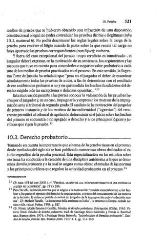 10. Prueba 3 2 1
medios de prueba que se hubieren obtenido con infracción de una disposición
constitucional o legal; no podrá convalidar las pruebas ilícitas o ilegítimas (infra
10.3, numeral 6). No podrá desconocer las reglas legales sobre la carga de la
prueba para resolver el litigio cuando la parte sobre la que recaía tal carga no
haya aportado las pruebas correspondientes (non liquet); etcétera.
Y fuera del caso excepcional del jurado -cuyo veredicto es inmotivado-, el
juzgador deberá expresar, en la motivación de su sentencia, los argumentos y las
razones que tuvo en cuenta para concederles o negarles valor probatorio a cada
uno de los medios de prueba practicados en el proceso. En este sentido, la Supre­
ma Corte de Justicia ha señalado que “pesa en el juzgador el debeir de examinar
absolutamente todas las pruebas de autos, a fin de determinar con el resultado
de ese análisis si se probaron o no y en qué medida los hechos fundatorios del de­
recho exigido o de las excepciones o defensas opuestas..."22
Esta motivación permite a las partes conocer la valoración de las pruebas he­
cha por el juzgador y, en su caso, impugnarla y expresar los motivos de la impug­
nación ante el tribunal de segundo grado. El análisis de la motivación del juzgador
de primera instancia y de los motivos de inconformidad (“agravios”) del recu­
rrente permitirá al tribunal de apelación determinar si el juicio sobre los hechos
del primero se encuentra o no apegado a derecho y a los principios lógicos y ju­
rídicos que rigen la prueba.23
10.3. Derecho probatorio_____________ _____________
Tomando en cuenta la importancia que el tema de la prueba tiene en el proceso,
desde mediados del siglo x k se han publicado numerosas obras dedicadas al es­
tudio específico de la prueba procesal. Esta especialización en los estudios sobre
ese tema ha conducido a la creación de una disciplina autónoma a la que se deno­
mina derecho probatorio y a la cual se asigna como objeto el estudio de las normas
y los principios jurídicos que regulan la actividad probatoria en el proceso.24
«asssjsffiBsa
22 Cfr. tesis 339 del asif-2000, t. iv, “Pruebas, examen de las, independientemente de que favorezcan
a quien no las ofreció”, pp. 285 y 286.
* 3 Para Taruffo, la función interna que se asigna a la motivación “consiste esencialmente: a) en faci­
litar a las partes el ejercicio del derecho de impugnación, a través del conocimiento de los motivos
de la decisión; b) en hacer posible el control del juzgador de la impugnación sobre la decisión mis­
ma". Cfr. MicheleTaruffo, “La fisonomía dellasentenzain Italia”, La sentenzain Europa, método, téc­
nica e stiie, CEDAM, Padua, 1988, p. 187.
' 4 Cfr. Niceto Alcalá-Zamora y Castillo, Estudios de derecho probatorio, Concepción (Chile), 1965; Vit-
torio Denti, Estudios de derecho probatorio, trad. de Santiago Sentís Melendo y Tomás A. Banzhaf,
ejea, Buenos Aires, 1974; y Santiago Sentís Melendo, “Introducción al derecho probatorio”, Estu­
dios de derecho procesal, e¡ea, Buenos Aires, 1967. t. l,pp . 511-560.
 