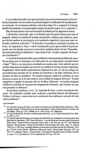 10. Prueba 3 2 3
4. Los medios de prueba (con qué se prueba), que son los instrumentos y las con­
ductas humanas con los cuales se pretende lograr la verificación de las afirmacio­
nes de hecho. Ya nos hemos referido a este tema (supra 10.1, numeral 3) y hemos
aludido brevemente a los principales medios de prueba (supra 10.2, numeral 2).
Más recientemente se ha acrecentado el interés por los siguientes temas:
5. El derecho a la prueba, que es el derecho que las partes tienen para que el
juzgador admita los medios de prueba pertinentes e idóneos que ofrezcan, para
que dichos medios se practiquen en la audiencia respectiva y para que sean va­
lorados conforme a derecho.26 El derecho a la prueba se encuentra previsto en
el art. 20, apartado A, fracc. v, de la Constitución, por lo que se refiere al proceso
penal; para los demás procesos se encuentra implícito dentro de las “formalida­
des esenciales del procedimiento” a que alude el art. 14, párr. segundo, de la pro­
pia Constitución.27
6. La teoría de la prueba ilícita, que analiza las consecuencias jurídicas de aque­
llas pruebas que se obtengan con infracción de una disposición constitucional
o legal.28 Éste es un tema poco estudiado en nuestro país. Cabe advertir que ya
existen disposiciones legales que prevén la nulidad de ciertas pruebas obtenidas
ilegalmente. Entre dichas disposiciones destacan los arts. 4o. de los códigos de
procedimientos penales de los estados de Querétaro y de Baja California. En el
primero de ellos se establece: “No tendrá ninguna validez la confesión de una
persona a quien no se le haya dado la oportunidad de designar defensor." Es más
categórico y amplio el precepto del c p p de Baja California: “no tendrá ninguna
validez la confesión de una persona ilegalmente detenida o que declare sin que
esté presente su defensor."
En términos similares, el art. 20, apartado B, fracc. n, de la Constitución dis­
pone: “La confesión rendida ante cualquier autoridad distinta del Ministerio
Público o del juez, o ante éstos sin la asistencia de su defensor carecerá de todo
valor probatorio.”
26 Cfr. Joan Picó I Junoy, El derecho a la prueba en el proceso civil, José María Bosch, Barcelona, 1996;
Giuliano Vassalli, “Udiritto alia prova nelprocessopenale", Kivistn Italiimné DirittoeProcedura Pe-
iiale, Milán, 1968, pp. 3-59; y Walter, op. cit., nota 19, pp. 335 y siguientes.
27 Cfr. José Ovalle Favela, Garantías constitucionales del proceso, 2a. ed„ Oxford University Press, Méxi­
co, 2002, p. 119.
28 Cfr. Manuel Miranda Estrampes, El concepto de prueba ilícita y su tratamiento en el proceso penal, José
María Bosch, Barcelona, 1999; Pietro Nuvolone, “Le prove vietate nel processo penale nei paesi di
diritto latino", Rívista di Diritto Processuale, Padua, núm. 3, de 1966, pp. 442-475; Ada Pellegrini
Grinover, “Provas ilicitas’’, Revista da Procuradoria Geral do Estado, Sáo Paulo, núm. 16, junio de
1980, pp. 9 7-108;ídem, Liverdades publicas e processo penal, Sáo Paulo, Revista dosTribunais, 1982,
pp. 113-145; Giulio Ubertis, “Riflessioni sulle prove vietate”, Rivista Penale, Piacenza, 1975, pp.
701-717; y Enrique Véscovi, "Provas ilícitas”, en Revista da Procuradoria Geral do Estado, Sáo Pau­
lo, núms. 13-15, diciembre de 1978 a diciembre de 1979, pp. 369-387.
 