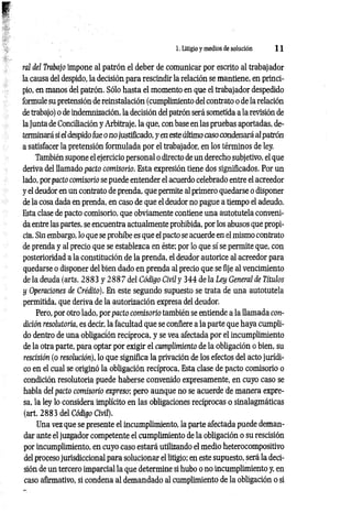 1. Litigio y medios de solución 1 1
ral del Trabajo impone al patrón el deber de comunicar por escrito al trabajador
la causa del despido, la decisión para rescindir la relación se mantiene, en princi­
pio, en manos del patrón. Sólo hasta el momento en que el trabajador despedido
formule su pretensión de reinstalación (cumplimiento del contrato o de la relación
de trabajo) o de indemnización, la decisión del patrón será sometida a la revisión de
la Junta de Conciliación y Arbitraje, la que, con base en las pruebas aportadas, de­
terminará si el despido fue o no justificado, y en este último caso condenará al patrón
a satisfacer la pretensión formulada por el trabajador, en los términos de ley.
También supone el ejercicio personal o directo de un derecho subjetivo, el que
deriva del llamado pacto comisorio. Esta expresión tiene dos significados. Por un
lado, porpacto comisorio se puede entender el acuerdo celebrado entre el acreedor
y el deudor en un contrato de prenda, que permite al primero quedarse o disponer
de la cosa dada en prenda, en caso de que el deudor no pague a tiempo el adeudo.
Esta clase de pacto comisorio, que obviamente contiene una autotutela conveni­
da entre las partes, se encuentra actualmente prohibida, por los abusos que propi­
cia. Sin embargo, lo que se prohíbe es que el pacto se acuerde en el mismo contrato
de prenda y al precio que se establezca en éste; por lo que sí se permite que, con
posterioridad a la constitución de la prenda, el deudor autorice al acreedor para
quedarse o disponer del bien dado en prenda al precio que se fije al vencimiento
de la deuda (arts. 2883 y 288 7 del Código Civil y 344 de la Ley General de Títulos
y Operaciones de Crédito). En este segundo supuesto se trata de una autotutela
permitida, que deriva de la autorización expresa del deudor.
Pero, por otro lado, por pacto comisorio también se entiende a la llamada con­
dición resolutoria, es decir, la facultad que se confiere a la parte que haya cumpli­
do dentro de una obligación recíproca, y se vea afectada por el incumplimiento
de la otra parte, para optar por exigir el cumplimiento de la obligación o bien, su
rescisión (o resolución), lo que significa la privación de los efectos del acto jurídi­
co en el cual se originó la obligación recíproca. Esta clase de pacto comisorio o
condición resolutoria puede haberse convenido expresamente, en cuyo caso se
habla del pacto comisorio expreso; pero aunque no se acuerde de manera expre­
sa, la ley lo considera implícito en las obligaciones recíprocas o sinalagmáticas
(art. 2883 del Código Civil).
Una vez que se presente el incumplimiento, la parte afectada puede deman­
dar ante el juzgador competente el cumplimiento de la obligación o su rescisión
por incumplimiento, en cuyo caso estará utilizando el medio heterocompositivo
del proceso jurisdiccional para solucionar el litigio; en este supuesto, será la deci­
sión de un tercero imparcial la que determine si hubo o no incumplimiento y, en
caso afirmativo, si condena al demandado al cumplimiento de la obligación o si
 