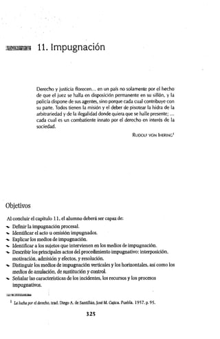 sus»?! 11. Impugnación
Derecho y justicia florecen... en un país no solamente por el hecho
de que el juez se halla en disposición permanente en su sillón, y la
policía dispone de sus agentes, sino porque cada cual contribuye con
su parte. Todos tienen la misión y el deber de pisotear la hidra de la
arbitrariedad y de la ilegalidad donde quiera que se halle presente;...
cada cual es un combatiente innato por el derecho en interés de la
sociedad.
Rudolf von Ihering'
Objetivos
Al concluir el capítulo 11, el alumno deberá ser capaz de:
-v Definir la impugnación procesal.
Identificar el acto u omisión impugnados.
"v Explicar los medios de impugnación.
-v Identificar a los sujetos que intervienen en los medios de impugnación.
-v Describir los principales actos del procedimiento impugnativo: interposición,
motivación, admisión y efectos, y resolución.
-v Distinguir los medios de impugnación verticales y los horizontales, así como los
medios de anulación, de sustitución y control.
-v Señalar las características de los incidentes, los recursos y los procesos
impugnativos.
1 La lucha por el derecho, trad. Diego A. de Santillán, JoséM. Cajica, Puebla, 1957. p. 95.
3 2 5
 