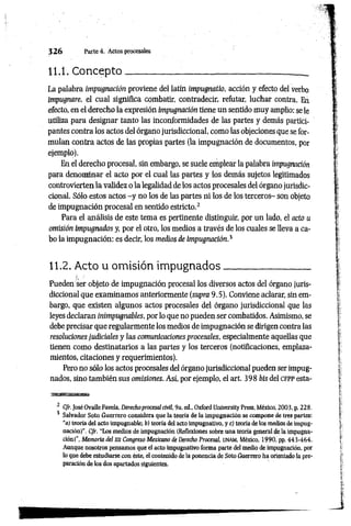 3 2 6 Parte 4. Actos procesales
11.1. C oncepto___________ _______________________ __
La palabra impugnación proviene del latín impugnatio, acción y efecto del verbo
impugnare, el cual significa combatir, contradecir, reftitar, luchar contra. En
efecto, en el derecho la expresión impugnación tiene un sentido muy amplio: se le
utiliza para designar tanto las inconformidades de las partes y demás partici­
pantes contra los actos del órgano jurisdiccional, como las objeciones que se for­
mulan contra actos de las propias partes (la impugnación de documentos, por
ejemplo).
En el derecho procesal, sin embargo, se suele emplear la palabra impugnación
para denominar el acto por el cual las partes y los demás sujetos legitimados
controvierten la validez o la legalidad de los actos procesales del órgano jurisdic­
cional. Sólo estos actos -y no los de las partes ni los de los terceros- son objeto
de impugnación procesal en sentido estricto.2
Para el análisis de este tema es pertinente distinguir, por un lado, el acto u
omisión impugnados y, por el otro, los medios a través de los cuales se lleva a ca­
bo la impugnación: es decir, los medios de impugnación.3
11.2. Acto u omisión im pugnados_________________
Pueden ser objeto de impugnación procesal los diversos actos del órgano juris­
diccional que examinamos anteriormente (supra 9.5). Conviene aclarar, sin em­
bargo, que existen algunos actos procesales del órgano jurisdiccional que las
leyes declaran inimpugnables, por lo que no pueden ser combatidos. Asimismo, se
debe precisar que regularmente los medios de impugnación se dirigen contra las
resoluciones judiciales y las comunicaciones procesales, especialmente aquellas que
tienen como destinatarios a las partes y los terceros (notificaciones, emplaza­
mientos, citaciones y requerimientos).
Pero no sólo los actos procesales del órgano jurisdiccional pueden ser impug­
nados, sino también sus omisiones. Así, por ejemplo, el art. 398 bis del c f p p esta­
2 Cfr. José Ovalle Favela, Derechoprocesal civil, 9a. ed„ Oxford Unlversity Press, México, 2003, p. 228.
3 Salvador Soto Guerrero considera que la teoría de la impugnación se compone de tres partes:
“a) teoría del acto impugnable; b) teoría del acto impugnativo, y c) teoría de los medios de impug­
nación)''. Cfr. "Los medios de impugnación (Reflexiones sobre una teoría general de la impugna­
ción)”, Memoria del Xll Congreso Mexicano de Derecho Procesal, unam , México, 1990, pp. 443-464.
Aunque nosotros pensamos que el acto impugnativo forma parte del medio de impugnación, por
lo que debe estudiarse con éste, el contenido de la ponencia de Soto Guerrero ha orientado la pre­
paración de los dos apartados siguientes.
 