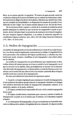 11. Impugnación 3 2 7
blece, en su primer párrafo, lo siguiente: “El recurso de queja procede contra las
conductas omisivas de los jueces de distrito que no emitan las resoluciones o seña­
len la práctica de diligencias dentro de los plazos y términos que señale la ley, o bien,
que no cumplan las formalidades o no despachen los asuntos de acuerdo a lo es­
tablecido en este Código" (en el mismo sentido dispone el art. 442 bis del c ppd f).
En los procesos fiscal y agrario, a través de la excitativa de justicia las partes
pueden impugnar la omisión en que incurran los magistrados cuando no pre­
senten, dentro del plazo legal, los proyectos de sentencia (si se trata de magistra­
dos que integren órganos colegiados), o no emitan la sentencia respectiva (si
constituyen órganos unitarios: arts. 240 y 241 del Código Fiscal de la Federación
y 9o„ fracc. vn, de la lo ta).
11.3. Medios de im pugnación______________________
Los medios de impugnación son los procedimientos a través de los cuales las par­
tes y los demás sujetos legitimados controvierten la validez o la legalidad de los
actos procesales o las omisiones del órgano jurisdiccional, y solicitan una reso­
lución que anule, revoque o modifique el acto impugnado o que ordene subsa­
nar la omisión.
Los medios de impugnación son procedimientos que regularmente se desa­
rrollan dentro del mismo proceso en el que se emitió el acto impugnado o en el
que se incurrió en la omisión. Estos procedimientos se inician con la interposi­
ción del medio de impugnación, se desenvuelven a través de diversos actos y ter­
minan con la resolución que sobre el acto o la omisión combatida dicte el órgano
jurisdiccional que conozca de la impugnación.
En estos procedimientos intervienen los siguientes sujetos:
1. La parte o el sujeto legitimado para interponer el medio de impugnación,
al que podemos denominar genéricamente el impugnador (también se le designa
con nombres derivados del medio de impugnación interpuesto: apelante, en la
apelación; quejoso, en la queja, etcétera).
2. El órgano jurisdiccional responsable del acto o de la omisión impugnados
(juez a quo).
3. El órgano jurisdiccional competente para conocer y resolver el medio de
impugnación (cuando no es el mismo que el anterior, se le denomina juzgador
ad quem).
4. La contraparte del impugnador, a la que normalmente se le permite inter­
venir en defensa de la validez o la legalidad del acto reclamado. En algunos medios
 