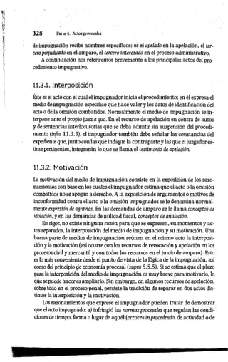 3 2 8 Parte 4. Actos procesales
de impugnación recibe nombres específicos: es el apelado en la apelación, el ter­
cero perjudicado en el amparo, el tercero interesado en el proceso administrativo.
A continuación nos referiremos brevemente a los principales actos del pro­
cedimiento impugnativo.
11.3.1. Interposición
Éste es el acto con el cual el impugnador inicia el procedimiento; en él expresa el
medio de impugnación específico que hace valer y los datos de identificación del
acto o de la omisión combatidos. Normalmente el medio de impugnación se in­
terpone ante el propio juez a quo. En el recurso de apelación en contra de autos
y de sentencias interlocutorias que se deba admitir sin suspensión del procedi­
miento (in/ra 11.3.3), el impugnador también debe señalar las constancias del
expediente que, junto con las que indique la contraparte y las que el juzgador es­
time pertinentes, integrarán lo que se llama el testimonio de apelación.
11.3.2. Motivación
La motivación del medio de impugnación consiste en la exposición de los razo­
namientos con base en los cuales el impugnador estima que el acto o la omisión
combatidos no se apegan a derecho. A la exposición de argumentos o motivos de
inconformidad contra el acto o la omisión impugnados se le denomina normal­
mente expresión de agravios. En las demandas de amparo se le llama conceptos de
violación, y en las demandas de nulidad fiscal, conceptos de anulación.
En rigor, no existe ninguna razón para que se expresen, en momentos y ac­
tos separados, la interposición del medio de impugnación y su motivación. Una
buena parte de medios de impugnación reúnen en el mismo acto la interposi­
ción y la motivación (así ocurre con los recursos de revocación y apelación en los
procesos civil y mercantil y con todos los recursos en el juicio de amparo). Esto
es lo más conveniente desde el punto de vista de la lógica de la impugnación, así
como del principio ^e economía procesal (supra 5.5.5). Si se estima que el plazo
para la interposición del medio de impugnación es muy breve para motivarlo, lo
que se puede hacer es ampliarlo. Sin embargo, en algunos recursos de apelación,
sobre todo en el proceso penal, persiste la tradición de separar en dos actos dis­
tintos la interposición y la motivación.
Los razonamientos que exprese el impugnador pueden tratar de demostrar
que el acto impugnado: a) infringió las normas procesales que regulan las condi­
ciones de tiempo, forma o lugar de aquél (errores in procedendo, de actividad o de
 