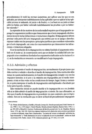 11. Impugnación 3 2 9
procedimiento); b) violó las normas sustantivas, por aplicar una ley que no era
aplicable, por interpretar indebidamente la ley aplicable o por no aplicar la ley apli­
cable (errores ín iudicando, de juicio o de fondo), o c) se basó en un juicio erróneo
sobre los hechos, por haber valorado indebidamente las pruebas o por no haber­
las valorado.4
La expresión de los motivos de inconformidad requiere que el impugnador ex­
ponga los argumentos jurídicos que demuestren que el acto impugnado efectiva­
mente incurrió en las infracciones o violaciones alegadas. El impugnador deberá
precisar cada parte del acto impugnado que estima que no se apega a derecho;
exponer cuáles son los preceptos o principios jurídicos que considera vulnerados
por el acto impugnado, así como los razonamientos que demuestren las infrac­
ciones o violaciones alegadas.
Si en la resolución de la impugnación se estima fundado el argumento seña­
lado en el inciso a), la consecuencia será que se declare la nulidad del acto im­
pugnado; si se consideran fundados los argumentos indicados en los incisos bj o
c), en la resolución se revocará o se modificará el aqto impugnado.
11.3.3. Admisión y efectos
Una vez interpuesto el medio de impugnación, normalmente el propio juez a quo
debe resolver si admite o desecha el medio de impugnación. Esta resolución debe
tomar en cuenta exclusivamente si el medio de impugnación cumple o no con los
requisitos formales: si el acto o la omisión son impugnables por el medio inter­
puesto; si éste se hizo valer en las condiciones de tiempo, lugar, forma y conteni­
do; si quien interpone el medio de impugnación está legitimado o facultado por
la ley para hacerlo, etcétera.
Esta resolución inicial no puede decidir si la impugnación es o no fundada:
sólo si se debe admitir el medio de impugnación a trámite. En caso afirmativo, se
dice que el medio de impugnación es procedente; en caso contrario, que es impro­
cedente. Será en la resolución que se dicte al final del procedimiento impugnati­
4 Cfr. Niceto Alcalá-Zamora y Castillo y Ricardo Levene (h), Derecho procesal penal. Kraft. Buenos Ai­
res, 1945, t. ui. p. 259; Jorge A. Clariá Olmedo, Derecho procesal, Depalma. Buenos Aires. 1 9 8 2 .1.1
,
pp. 286-289; yEduardoJ. Couture, Fundamentos del derecho procesal civil, 3a. ed„ Depalma, Buenos
Aires, 1974, pp. 344-346. Sobre los orígenes históricos de la distinción entre errores inprocedendo
y errores in iudicando, véase Piero Calamandrei, “La teoria del 'errore in iudicando' nel diritto ita­
liano intermedio’’ y “Sulla distináone tra error in iudicando ed error in procedendo", ambos en Studi
sul processo civiie, Padua. cedam, 1930, volumen primero, pp. 57-166 y 213-229.
 