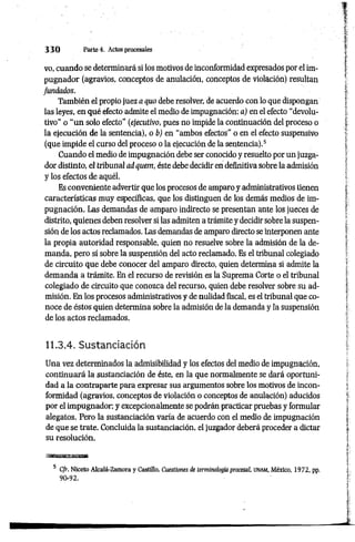 3 3 0 Parte 4. Actos procesales
vo, cuando se determinará si los motivos de inconformidad expresados por el im­
pugnador (agravios, conceptos de anulación, conceptos de violación) resultan
fundados.
También el propio juez a quo debe resolver, de acuerdo con lo que dispongan
las leyes, en qué efecto admite el medio de impugnación: a) en el efecto “devolu­
tivo" o “un solo efecto” (ejecutivo, pues no impide la continuación del proceso o
la ejecución de la sentencia), o b) en “ambos efectos” o en el efecto suspensivo
(que impide el curso del proceso o la ejecución de la sentencia).5
Cuando el medio de impugnación debe ser conocido y resuelto por un juzga­
dor distinto, el tribunal ad quem, éste debe decidir en definitiva sobre la admisión
y los efectos de aquél.
Es conveniente advertir que los procesos de amparo y.administrativos tienen
características muy específicas, que los distinguen de los demás medios de im­
pugnación. Las demandas de amparo indirecto se presentan ante los jueces de
distrito, quienes deben resolver si las admiten a trámite y decidir sobre la suspen­
sión de los actos reclamados. Las demandas de amparo directo se interponen ante
la propia autoridad responsable, quien no resuelve sobre la admisión de la de­
manda, pero sí sobre la suspensión del acto reclamado. Es el tribunal colegiado
de circuito que debe conocer del amparo directo, quien determina si admite la
demanda a trámite. En el recurso de revisión es la Suprema Corte o el tribunal
colegiado de circuito que conozca del recurso, quien debe resolver sobre su ad­
misión. En los procesos administrativos y de nulidad fiscal, es el tribunal que co­
noce de éstos quien determina sobre la admisión de la demanda y la suspensión
de los actos reclamados.
11.3.4. Sustanciación
Una vez determinados la admisibilidad y los efectos del medio de impugnación,
continuará la sustanciación de éste, en la que normalmente se dará oportuni­
dad a la contraparte para expresar sus argumentos sobre los motivos de incon­
formidad (agravios, conceptos de violación o conceptos de anulación) aducidos
por el impugnador: y excepcionalmente se podrán practicar pruebas y formular
alegatos. Pero la sustanciación varía de acuerdo con el medio de impugnación
de que se trate. Concluida la sustanciación, el juzgador deberá proceder a dictar
su resolución.
5 Cfr. Niceto Alcalá-Zamora y Castillo, Cuestiones de terminología procesal. UNAM, México, 1972, pp.
90-92.
 