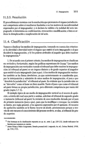 11. Impugnación 3 3 1
11.3.5. Resolución
El procedimiento termina con la resolución que pronuncia el órgano jurisdiccio­
nal competente sobre si resultaron fundados o no los motivos de inconformidad
expresados por el impugnador; y si declara la validez o la nulidad del acto im­
pugnado; si determina su confirmación, revocación o modificación; o bien si or­
dena la desaplicación o inaplicación de tal acto.
11.4. Clasificación_________________ ;
________________
Vamos a clasificar los medios de impugnación, tomando en cuenta dos criterios:
a) la identidad o diversidad entre el órgano que emitió el acto impugnado y el que
decidirá la impugnación, y b) los poderes atribiúdos al juzgador que debe resolver
la impugnación.6
1. De acuerdo con el primer criterio, los medios de impugnación se clasifican
en verticales y horizontales, según las gráficas expresiones de Guasp.7 Los medios
de impugnación son verticales cuando el tribunal que debe resolver la impugna­
ción (el tribunal ad quem) es un órgano distinto y de grado superior al juzgador
que emitió el acto impugnado (juez a quo). A los medios de impugnación vertica­
les también se les llama devolutivos, ya que anteriormente se consideraba que,
por la interposición y admisión de estos medios de impugnación, el juez a quo
“devolvía la jurisdicción" al tribunal ad quem. Es evidente que la jurisdicción no
se “devuelve" como si fuese un bien mueble. Tanto el juez a quo como el tribunal
ad quem tienen su propia jurisdicción, pero diferente competencia por razón del
grado (supra 3.7.3).
El ejemplo típico de un medio de impugnación vertical es el recurso de apela­
ción, a través del cual una parte o ambas, solicitan al tribunal de segundo grado
o instancia (tribunal ad quem) la revisión de una resolución dictada por el juez
de primera instancia (juez a quo), para que la modifique o revoque. La revisión
se limita, por regla general, a los agravios expresados por el apelante. Al recurso
de apelación también se le llama recurso de alzada, precisamente porque a tra­
vés de este recurso el conocimiento del proceso se eleva, se alza, al tribunal de gra­
do superior.
JttgaSSaSRBSaSa
6 Nos basamos en la clasificación expuesta en op. tit., nota 2, pp. 230-232, donde indicamos las
fuentes que tomamos en cuenta.
7 Jaime Guasp y Pedro Aragoneses, Derecho procesal civil, t. segundo, 4a. ed., Civitas, Madrid, 1998,
pp. 5 5 4 y 555.
 