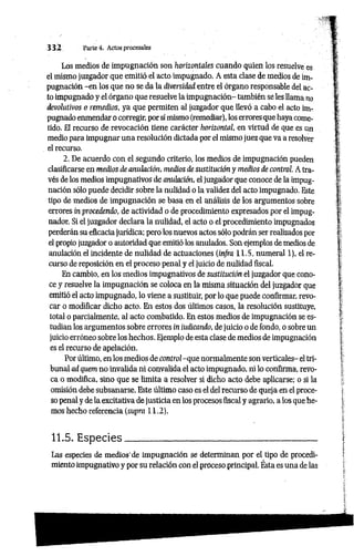 3 3 2 Parte 4. Actos procesales
Los medios de impugnación son horizontales cuando quien los resuelve es
el mismo juzgador que emitió el acto impugnado. A esta clase de medios de im­
pugnación -e n los que no se da la diversidad entre el órgano responsable del ac­
to impugnado y el órgano que resuelve la impugnación- también se les llama no
devolutivos o remedios, ya que permiten al juzgador que llevó a cabo el acto im­
pugnado enmendar o corregir, por sí mismo (remediar), los errores que haya come­
tido. El recurso de revocación tiene carácter horizontal, en virtud de que es un
medio para impugnar una resolución dictada por el mismo juez que va a resolver
el recurso.
2. De acuerdo con el segundo criterio, los medios de impugnación pueden
clasificarse en medios de anulación, medios de sustitución y medios de control. A tra­
vés de los medios impugnativos de anulación, el juzgador que conoce de la impug­
nación sólo puede decidir sobre la nulidad o la validez del acto impugnado. Este
tipo de medios de impugnación se basa en el análisis de los argumentos sobre
errores in procedendo, de actividad o de procedimiento expresados por el impug­
nador. Si el juzgador declara la nulidad, el acto o el procedimiento impugnados
perderán su eficacia jurídica; pero los nuevos actos sólo podrán ser realizados por
el propio juzgador o autoridad que emitió los anulados. Son ejemplos de medios de
anulación el incidente de nulidad de actuaciones (infra 11.5, numeral 1), el re­
curso de reposición en el proceso penal y el juicio de nulidad fiscal.
En cambio, en los medios impugnativos de sustitución el juzgador que cono­
ce y resuelve la impugnación se coloca en la misma situación del juzgador que
emitió el acto impugnado, lo viene a sustituir, por lo que puede confirmar, revo­
car o modificar dicho acto. En estos dos últimos casos, la resolución sustituye,
total o parcialmente, al acto combatido. En estos medios de impugnación se es­
tudian los argumentos sobre errores in indicando, dejuicio o de fondo, o sobre un
juicio erróneo sobre los hechos. Ejemplo de esta clase de medios de impugnación
es el recurso de apelación.
Por último, en los medios de control -que normalmente son verticales- el tri­
bunal ad quem no invalida ni convalida el acto impugnado, ni lo confirma, revo­
ca o modifica, sino que se limita a resolver si dicho acto debe aplicarse; o si la
omisión debe subsanarse. Este último caso es el del recurso de queja en el proce­
so penal y de la excitativa de justicia en los procesos fiscal y agrario, a los que he­
mos hecho referencia (supra 11.2).
11.5. Especies______________________________________
Las especies de medios'de impugnación se determinan por el tipo de procedi­
miento impugnativo y por su relación con el proceso principal. Ésta es una de las
 
