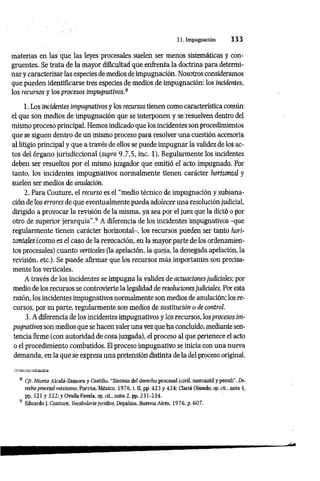 11. Impugnación 3 3 3
materias en las que las leyes procesales suelen ser menos sistemáticas y con­
gruentes. Se trata de la mayor dificultad que enfrenta la doctrina para determi­
nar y caracterizar las especies de medios de impugnación. Nosotros consideramos
que pueden identificarse tres especies de medios de impugnación: los incidentes,
los recursos y los procesos impugnativos.8
1. Los incidentes impugnativos y los recursos tienen como característica común
el que son medios de impugnación que se interponen y se resuelven dentro del
mismo proceso principal. Hemos indicado que los incidentes son procedimientos
que se siguen dentro de un mismo proceso para resolver una cuestión accesoria
al litigio principal y que a través de ellos se puede impugnar la validez de los ac­
tos del órgano jurisdiccional (supra 9.7.5, inc. 1). Regularmente los incidentes
deben ser resueltos por el mismo juzgador que emitió el acto impugnado. Por
tanto, los incidentes impugnativos normalmente tienen carácter horizontal y
suelen ser medios de anulación.
2. Para Couture, el recurso es el “medio técnico de impugnación y subsana-
ción de los errores de que eventualmente pueda adolecer una resolución judicial,
dirigido a provocar la revisión de la misma, ya sea por el juez que la dictó o por
otro de superior jerarquía”.9 A diferencia de los incidentes impugnativos -que
regularmente tienen carácter horizontal-, los recursos pueden ser tanto hori­
zontales (como es el caso de la revocación, en la mayor parte de los ordenamien­
tos procesales) cuanto verticales (la apelación, la queja, la denegada apelación, la
revisión, etc.). Se puede afirmar que los recursos más importantes son precisa­
mente los verticales.
A través de los incidentes se impugna la validez de actuaciones judiciales; por
medio de los recursos se controvierte la legalidad de resoluciones judiciales. Por esta
razón, los incidentes impugnativos normalmente son medios de anulación; los re­
cursos, por su parte, regularmente son medios de sustitución o de control.
3. A diferencia de los incidentes impugnativos y los recursos, los procesos im­
pugnativos son medios que se hacen valer una vez que ha concluido, mediante sen­
tencia firme (con autoridad de cosa juzgada), el proceso al que pertenece el acto
o el procedimiento combatidos. El proceso impugnativo se inicia con una nueva
demanda, en la que se expresa una pretensión distinta de la del proceso original.
8 Cfr. Niceto Alcaiá-Zamora y Castillo, “Síntesis del derecho procesal (civil, mercantil y penall", De­
recho procesal mexicano, Porrúa, México, 1976, t. II, pp. 423 y 424: Ciaría Olmedo, op. cit., nota 4.
pp. 321 y 322; y Ovalle Favela, op. di., nota 2, pp. 231-234.
9 Eduardo J, Couture, Vocabulario jurídico, Depalma, Buenos Aires, 1976, p. 607.
 