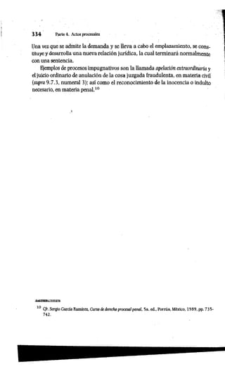 3 3 4 Parte 4. Actos procesales
Una vez que se admite la demanda y se lleva a cabo el emplazamiento, se cons­
tituye y desarrolla una nueva relación jurídica, la cual terminará normalmente
con ana sentencia.
Ejemplos de procesos impugnativos son la llamada apelación extraordinaria y
el juicio ordinario de anulación de la cosa juzgada fraudulenta, en materia civil
(supra 9.7.3, numeral 3); así como el reconocimiento de la inocencia o indulto
necesario, en materia penal.10
.1
10 CJr. Sergio García Ramírez, Curso de derecho procesa/penal, 5a. ed., Porrúa, México, 1989, pp. 735-
742.
 