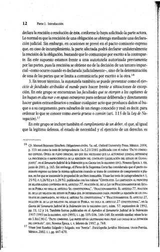1 2 Parte 1. Introducción
declara la rescisión o resolución de ésta, conforme lo haya solicitado la parte actora.
Lo normal es que la rescisión de una obligación se obtenga mediante una declara­
ción judicial. Sin embargo, en ocasiones se prevé en el pacto comisorio expreso
que, en caso de incumplimiento, la parte afectada podrá declarar unilateralmente
la rescisión de la obligación, bastando que lo comunique por escrito a la contrapar­
te. En este supuesto estamos frente a una autotutela autorizada previamente
por las partes, pues la rescisión se obtiene no de la decisión de un tercero impar­
cial -como ocurre cuando es declarada judicialmente-, sino de la determinación
de una de las partes que se limita a comunicarla por escrito a la otra.16
3. En tercer término, la autotutela también se puede presentar como el ejer­
cicio de facultades atribuidas al mando para hacer frente a situaciones de excep­
ción. En este grupo se encuentran las facultades que se otorgan a los capitanes de
los buques en alta mar o en aguas extranjeras para ordenar deliberada y directamente
hacer gastos extraordinarios o realizar cualquier acto que produzca daños al bu­
que o a su cargamento, para salvarlos de un riesgo conocido y real; es decir, para
ordenar lo que se conoce como avería gruesa o común (art. 115 de la Ley de Na­
vegación).17
En este grupo se incluye también el cumplimiento de un deber, el que, al igual
que la legítima defensa, el estado de necesidad y el ejercicio de un derecho, es
16 Cfr. Manuel Bejarano Sánchez. Obligaciones civiles, 5a. ed., Oxford University Press, México, 2004,
p. 310; así como la tesis de jurisprudencia la./J.23/2001 publicada con el rubro “PACTO comiso­
rio expreso. Opera de pleno derecho, sin que sea necesario que la autoridad jud icial determ ine
LA PROCEDENCIA 0 IMPROCEDENCIA DE LA RESCISIÓN DEL CONTRATO (LEGISLACIÓN DEL ESTADO DE GUANA-
juato)", en el SemanarioJudicial de la Federaciónysu Gaceta (en lo sucesivo sjfg ), Novena Época, t. xni,
junio de 2001, p. 165. Sin embargo, el Pleno de la Suprema Corte ha considerado que el pacto co­
misorio expreso no tiene la misma aplicación cuando se trata de contratos de compraventa a pla­
zos, en los que se transmite la propiedad de un bien inmueble. Véase las tesis dejurisprudencia p ./j .
25/92, P./J.26/92 y P./J.28/92, publicadas con los rubros “ CONTRATOS. L a LIMITACIÓN AL PRINCIPIO
DE BILATERALIDAD CONTENIDAEN a ARTÍCULO 77, FRACCIÓN III, DE LA LEY DEFRACCIONAMIENTOS DELESTA­
DOde Puebla no viola el artículo 5o. constitucional", “Fraccionamientos. El artículo 77, fracción
III, DELALEY RELATIVADELESTADODEPUEBLA QUE, ENDETERMINADOSCASOS, PROHÍBE LA RESCISIÓN DELOS CON­
TRATOS DECOMPRAVENTA, NOVIOLA EL ARTÍCULO 50. CONSTITUCIONAL" Y “FRACCIONAMIENTOS. El ARTÍCULO 27,
FRACCIÓN III, DE LA IEY RELATIVA DEL ESTADO DE PUEBLA, ÑO VIOLA EL ARTÍCULO 27 CONSTITUCIONAL", en la
Gaceta del Semanario Judicial de la Federación (en lo sucesivo gs/f ), núm. 57, septiembre de 1992,
pp. 11, 12 y 14. También fueron publicadas en el Apéndice al Semanario Judicial de la Federación
1917-1995 (en lo sucesivo, as/f-1995), 1.1
, pp. 105-106,146-148. En sentido similar, véase la te­
sis 1.8o.C.90.C. “Pacto comisorio. Las partes están legitimadas para fija r las causas de la extinción
del contrato”, sjfc , Novena Época, t. v, febrero de 199 7, p. 769.
1 ' Véase José Eusebio Salgado y Salgado, voz “
Avería", Enciclopedia Jurídica Mexicana, UNAM-Porrúa,
México, 2 0 0 2 ,1.1
, pp. 467-470.
 