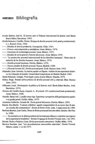 m a m Bibliografía
Acosta Estévez, José B„ El proceso ante el Tribunal Internacional de Justicia, José Maria-
Bosch Editor, Barcelona, 1995.
Alcalá-Zamora y Castillo, Niceto, Ensayos de derecho procesal (civil, penal y constitucional),
s. e., Buenos Aires, 1944.
-------, Estudios de derecho probatorio, Concepción, Chile, 1965.
------ , Proceso, autocomposición y autodefensa, U
N
A
M
, México, 1970.
------ , Cuestiones de terminología procesal, unam, México, 1972.
------ , Estudios de teoría general e historia del proceso, UNAM, México, 1974.
------ , “La protección procesal internacional de los derechos humanos”, Veinte años de
evolución de los derechos humanos, unam, México, 1974.
------ , Derecho procesal mexicano, Porrúa, México, 1976.
------ , Nuevos estudios de derecho procesal, Tecnos, Madrid, 1980.
------ y Ricardo Levene (h), Derecho procesal penal, ICraft, Buenos Aires, 1945.
Alejandre, Juan Antonio, La justicia popular en España. Análisis de una experiencia históri­
ca: los tribunales de jurados, Universidad Complutense de Madrid, Madrid, 1981.
Alessi Palazzolo, Giorgia, Prova legale epena, Jovene Editore, Nàpoles, 1979.
Alsina, Hugo, Tratado teórico-práctico de derecho procesal civil y comercié, Ediar, Buenos
Aires, 1963.
Althusser, Louis, Montesquieu: la política y la historia, trad. María Esther Benítez, Ariel,
Barcelona, 1974.
Alvarez del Castillo Baeza, Joaquín A., El artículo 105 constitucional (tesis profesional),
UNAM, México, 1988.
Amodio, Ennio (ed.), I guidici senza toga. Esperienze e prospettive dellaparticipazionepopola­
re ai giudizi penali, Giuffrè, Milán, 1979.
Annienta Calderón, Gonzalo M., Teoria generai del proceso, Porrúa, México, 2003.
Bajons, Ena Mariis, “L'azione collettiva: aspetti comparatistici di un nuovo tipo di azio­
ne a tutela del consumatore", Rivista di Diritto Civile, nùm. 3, mayo-junio de 1980.
Barbosa Moreira, José Carlos, Temas de direttoprocessual (terceira sèrie), Saraiva, Sào Pau­
lo, 1984.
------ , “La iniciativa en la defensajudicial de los intereses difusos y colectivos (un aspecto
de la experiencia brasileña)", Revista Uruguaya de Derecho Procesal, núm. 2 de 1992.
Baviati, Paolo y Federico Carpi, Dirittoprocessuale comunitario, Giuffrè, Milán, 1994.
Becerra Bautista, José, “Los procedimientos mercantiles especiales”, Revista Procesal,
México, núms. 1 a 6 de 1977.
3 3 7
 