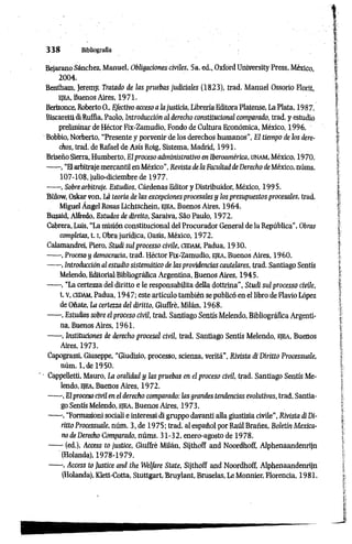 3 3 8 Bibliografía
Bejarano Sánchez, Manuel, Obligaciones civiles, 5a. ed., Oxford University Press, México,
2004.
Bentham, Jeremy, Tratado de las pruebas judiciales (1823), trad. Manuel Ossorio Fiorii,
ejea, Buenos Aires, 1 9 7 1 .
Berizonce, Roberto O., Efectivo acceso a la justicia, LibreríaEditora Platense, La Plata, 1987.
Biscaretti diRuffia, Paolo, Introducción al derecho constitucional comparado, trad. y estudio
preliminar de Héctor Fix-Zamudio, Fondo de Cultura Económica, México, 1996.
Bobbio, Norberto, “Presente y porvenir de los derechos humanos”, El tiempo de los dere­
chos, trad. de Rafael de Asís Roig, Sistema, Madrid, 1991.
Briseño Sierra, Humberto, Elproceso administrativo en Iberoamérica, unam, México, 19 70.
------, “Elarbitrajemercantil en México”, Revista dela Faadtad de Derecho de México, núms.
107-108, julio-diciembre de 19 77.
------, Sobre arbitraje. Estudios, Cárdenas Editor y Distribuidor, México, 1995.
Bülow, Oskarvon, Là teoría de las excepciones procesales y los presupuestos procesales, trad.
Miguel Ángel Rosas Lichtschein, ejea, Buenos Aires, 1964.
Buzaid, Alfredo, Estudos de diretto, Saraiva, Sao Paulo, 1972.
Cabrera, Luis, “La misión constitucional del Procurador General de la República”, Obras
completas, 1.1, Obra jurídica, Oasis, México, 1972.
Calamandrei, Piero, Studi sul processo civile, CEDAM, Padua, 1930.
------, Proceso y democracia, trad. Héctor Fix-Zamudio, ejea, Buenos Aires, 1960.
------,Introducción al estudio sistemático de las providencias cautelares, trad. Santiago Sentís
Melendo, Editorial Bibliográfica Argentina, Buenos Aires, 1945.
------, “La certezza del diritto e le responsabilita della dottrina”, Studi sul processo civile,
t. V, CEDAM, Padua, 1947; este artículo también se publicó en el libro de Flavio López
de Oñate, La certezza del diritto, Giuffrè, Milán, 1968.
------, Estudios sobre el proceso civil, trad. Santiago Sentís Melendo, Bibliográfica Argenti­
na, Buenos Aires, 1961.
------, Instituciones de derecho procesal civil, trad. Santiago Sentís Melendo, ejea, Buenos
Aires, 1973.
Capograssi, Giuseppe, "Giudizio, processo, scienza, verità", Rivista di Diritto Processuale,
nùm. l.de 1950.
' ■Cappelletti, Mauro, La oralidad y las pruebas en el proceso civil, trad. Santiago Sentís Me­
lendo, ejea, Buenos Aires, 1972.
------, El proceso civil en el derecho comparado: ¡as grandes tendencias evolutivas, trad. Santia­
go Sentís Melendo, EJEA, Buenos Aires, 1 9 7 3 .
------, “Formazioni sociali e interessi di gruppo davanti alla giustizia civile", Rivista di Di­
ritto Processuale, nùm. 3, de 1975; trad. al español por Raúl Brañes, Boletín Mexica­
no de Derecho Comparado, núms. 31-32, enero-agosto de 1978.
------(ed.), Access to justice, Giuffrè Milán, Sijthoff and Noordhoff, Alphenaandenrijn
(Holanda), 1978-1979.
------, Access to Justice and the Welfare State, Sijthoff and Noordhoff, Alphenaandenrijn
(Holanda), Klett-Cotta, Stuttgart, Bruylant, Bruselas, Le Monnier, Florencia, 1981.
 