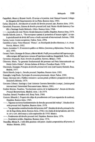 Bibliografia 3 3 9
Cappelletti, Mauro y Bryant Garth, Et acceso a la justicia, trad. Samuel Amarai, Colegio
de Abogados delDepartamento de La Piata, Buenos Aires, 1983.
Carlos, Eduardo B., Introducción al estudio del derecho procesal, ejea, Buenos Aires, 1959.
Carnelutti, Francesco, Sistema de derecho procesal civil, trad. Niceto Alcalá-Zamora y Cas­
tillo y Santiago Sentís Melendo, UTEHA, Buenos Aires, 1944.
------,Laprueba civil, trad. NicetoAlcalá-Zamora y Castillo, Depalma, Buenos Aires, 1979.
Carrillo Salcedo, Juan A., “The european system of protection of human rights’’, La tute­
la giurisdizionale dei diritti dell'uomo a livello nazionale ed intemazionale, Bolonia, 1988.
Cartou, Louis, L'union européenne, Dailoz, Paris, 1994.
Castrillón y Luna, Victor Manuel, "Firma", en Enciclopedia Jurídica Mexicana, t. tv, ünam-
Porrúa, México, 2002.
Castro, Juventino V., El ministerio público en México;funciones y disfunciones, Porrúa, Mé­
xico, 1985.
Cerami, Pietro, Giuseppe di Chiara y Maria Miceli, Profiliprocessualistici dell'esperieiua giu­
ridica europea: dall’esperienza romana all’esperienza moderna, Giappichelli, Turin, 2003.
Cervantes Ahumada, Raúl, Derecho de quiebras, Herrero, México, 1985.
Chiavarlo, Mario, “Le garanzie fondamentali del processo nel Patto Internazionale sui
Diritti Civili e Politici”, Rivista Italiana di Diritto e Procedura Penale, 1978.
Chiovenda, Giuseppe, Principios de derecho procesal civil, trad. José Casais y Santaló, Reus,
Madrid, 1977.
Clariá Olmedo, Jorge A., Derecho procesal, Depalma, Buenos Aires, 1982.
Comoglio, Luigi Paolo, Il principio di economia processuale, cedam, Padua, 1980.
Conso, Giovanni (ed.), Pubblico ministero e accusa penale; problemi e prospettive di riforma,
Zanichelli, Bolonia, 1979.
Corcuera Cabezut, Santiago y José Antonio Guevara Bermúdez (comps.), Justicia penal
internacional, Universidad Iberoamericana, México, 2001.
Cordon Moreno, Faustino, “
Anotaciones acerca de la legitimación", Revista de Derecho
Procesal Iberoamericana, Madrid, núm. 2 de 1979.
Couchez, Gerard, Procedure civil, Sirey, París, 1988.
Couture, Eduardo J., Proyecto de código de procedimiento civil (con exposición de motivos),
Depalma, Buenos Aíres, 1945.
------, “
Algunas nociones fundamentales de derecho procesal del trabajo", Estudios de de­
recho procesal civil, Depalma, Buenos Aires, 1978.
------, “Las garantías constitucionales del proceso civil”, Estudios de derecho procesal en ho­
nor de Hugo Ahina, ediar, Buenos Aires, 1946; y en Anales deJurisprudencia, año xvn,
ts. lxv y LXVI, abril-mayo y julio-septiembre de 19 50, México.
------, Fundamentos del derecho procesal civil, Depalma, Buenos Aires, 1974.
------, Vocabulariojurídico, Depalma, Buenos Aires, 1976.
Damaska, Mirjan R., I volti della giustizia e del potere. Analisi comparatistica del processo, Il
Mulino, Bolonia, 2002.
 