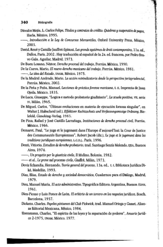 3 4 0 Bibliografía
Dávalos Mejía, L. Carlos Felipe, Títulos y contratos de crédito. Quiebras y suspensión depagos,
Haría, México, 1995.
------, Introducción a la Ley de Concursos Mercantiles, Oxford University Press, México,
2003.
David,Renéy CamilleJauffret-Spinosi,Lesgrandssystémesdedroítcontemporains, lia.ed„
Dalloz, París, 2002 . Hay traducción al español de la 2a. ed. francesa, por Pedro Bra­
vo Gala. Aguilar, Madrid, 1973.
De Buen Lozano, Néstor, Derecho procesal del trabajo, Porrúa, México, 1990.
De la Cueva, Mario, El nuevo derecho mexicano del trabajo, Porrúa, México, 1981.
------ , La idea del Estado, unam, México, 1975.
De la Madrid Andrade, Mario, La acción reivindicatoría desde la perspectiva jurisprudencial,
Porrúa, México, 2002.
De la Peña y Peña, Manuel, Lecciones de prácticaforense mexicana, t. n, Imprenta deJuan
Ojeda, México, 1835.
De Luca, Giuseppe, “Lógica e método probatorio giudiziario", La scuola positiva, vn, serie
IV, Milán, 1965.
De Miguel, Carlos, “Últimas evoluciones en materia de ejecución forzosa singular”, en
Walter J. Habscheid (ed.), Effektiver Rechtsschutz und Verfassungsmssige Ordnung, Bie-
lefeld, Gieseking-Verlag,1983.
De Pina, Rafael y José Castillo Larrañaga, Instituciones de derecho procesal civil, Porrúa,
México, 1966.
Demaret, Paul, “Le juge et le jugement dans l’Europe d'aujourd’hui: la Cour de Justice
des Communautés Européennes", Robert Jacob (dir.), Le juge et le jugement dans les
traditions juridiques européennes, L.G.D.J., París, 1996.
Denti, Vittorio, Estudios de derechoprobatorio, trad. Santiago Sentís Melendo, ejea, Buenos
Aires, 1974.
------ , Unprogetto per la giustizia civile, II Mulino, Bolonia, 1982.
------et ai., Le prove nel processo civile, Giuffré, Milán, 1973.
Devis Echandía, Hernando, Teoría general delproceso, 13a. ed., 1.1, BibliotecaJurídica Di-
ké, Medellín, 1993.
Díaz, Elias, Estado de derecho y sociedad democrática, Cuadernos para el Diálogo, Madrid,
1979.
Diez, Manuel María, El acto administrativo, Tipográfica Editora Argentina, Buenos Aires,
1961.
Diez-Picazo y Luis Ponce de León, El arbitrio de un tercero en los negocios jurídicos, Bosch,
Barcelona, 1957.
Dickens, Charles, Papelespostumos del Club Pickwick, trad. Manuel Ortega y Gasset, Alian­
za Editorial Mexicana, México, 1984.
Eisenmann, Charles, “El espíritu de las leyes y la separación de poderes", Anuario Jurídi­
co 2-1975, UNAM, México, 1977.
 